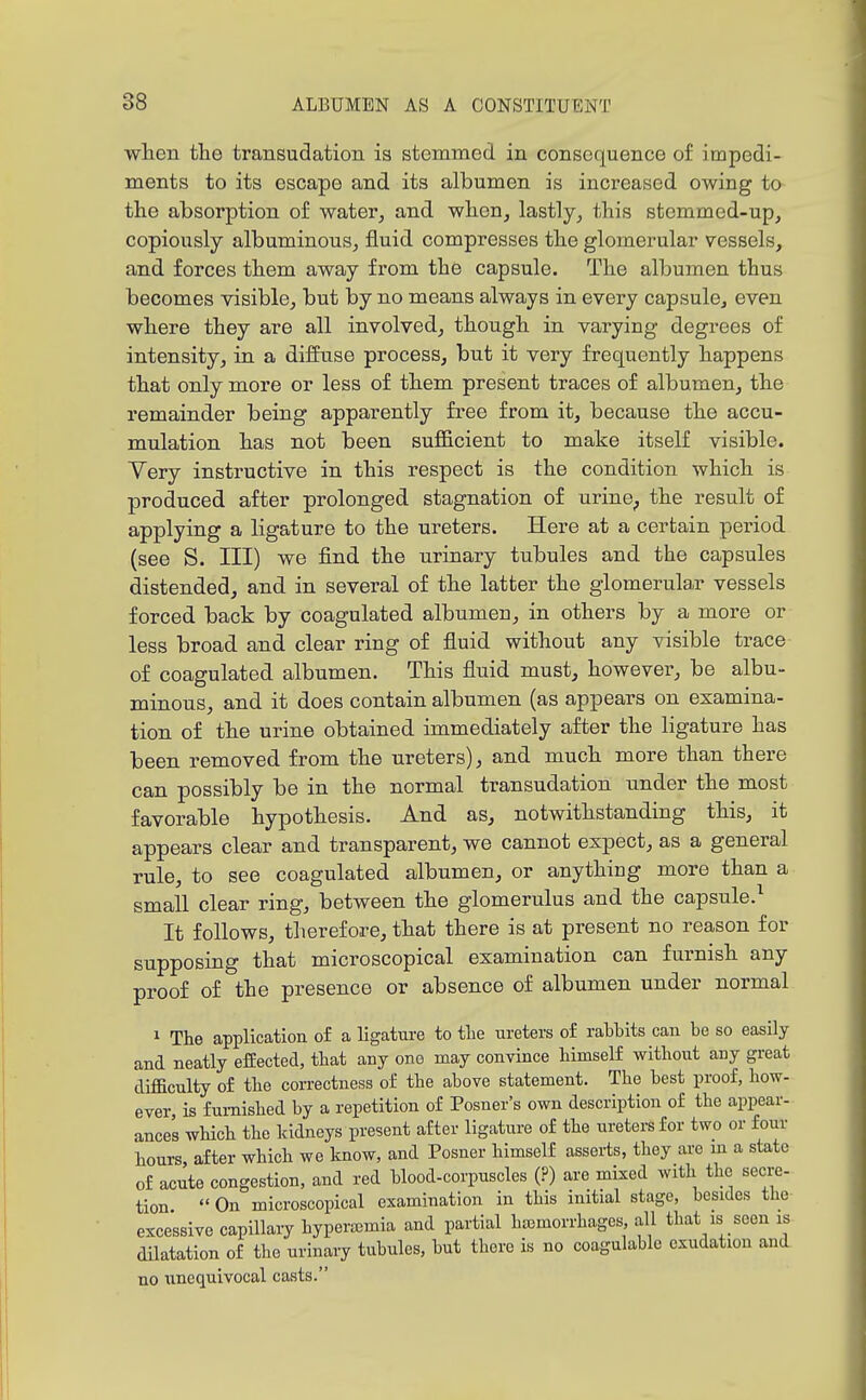 when the transudation is stemmed in consequence of impedi- ments to its escape and its albumen is increased owing to the absorption of water^ and when, lastly, this stemmed-up, copiously albuminous, fluid compresses the glomerular vessels, and forces them away from the capsule. The albumen thus becomes visible, but by no means always in every capsule, even where they are all involved, though in varying degrees of intensity, in a diffuse process, but it very frequently happens that only more or less of them present traces of albumen, the remainder being apparently free from it, because the accu- mulation has not been sufiB.cient to make itself visible. Very instructive in this respect is the condition which is produced after prolonged stagnation of urine^ the result of applying a ligature to the ureters. Here at a certain period (see S. Ill) we find the nrinary tubules and the capsules distended, and in several of the latter the glomerular vessels forced back by coagulated albumen, in others by a more or less broad and clear ring of fluid without any visible trace of coagulated albumen. This fluid must, however, be albu- minous, and it does contain albumen (as appears on examina- tion of the urine obtained immediately after the ligature has been removed from the ureters), and much more than there can possibly be in the normal transudation under the most favorable hypothesis. And as, notwithstanding this, it appears clear and transparent, we cannot expect, as a general rule, to see coagulated albumen, or anything more than a small clear ring, between the glomerulus and the capsule.^ It follows, therefore, that there is at present no reason for supposing that microscopical examination can furnish any proof of the presence or absence of albumen under normal 1 The application of a ligatm-e to tlie ureters of rattits can be so easily and neatly efEected, that any one may convince himself without any great difficulty of the correctness of the above statement. The best proof, how- ever is furnished by a repetition of Posner's own description of the appear- ances which the kidneys present after ligature of the ureters for two or four hours, after which we know, and Posner himself asserts, they are m a state of acute congestion, and red blood-corpuscles (?) are mixed with the secre- tion  On microscopical examination in this initial stage, besides the excessive capillary hyperajmia and partial hemorrhages, all that is seen is dilatation of the urinaiy tubules, but there is no coagulable exudation and no unequivocal casts.