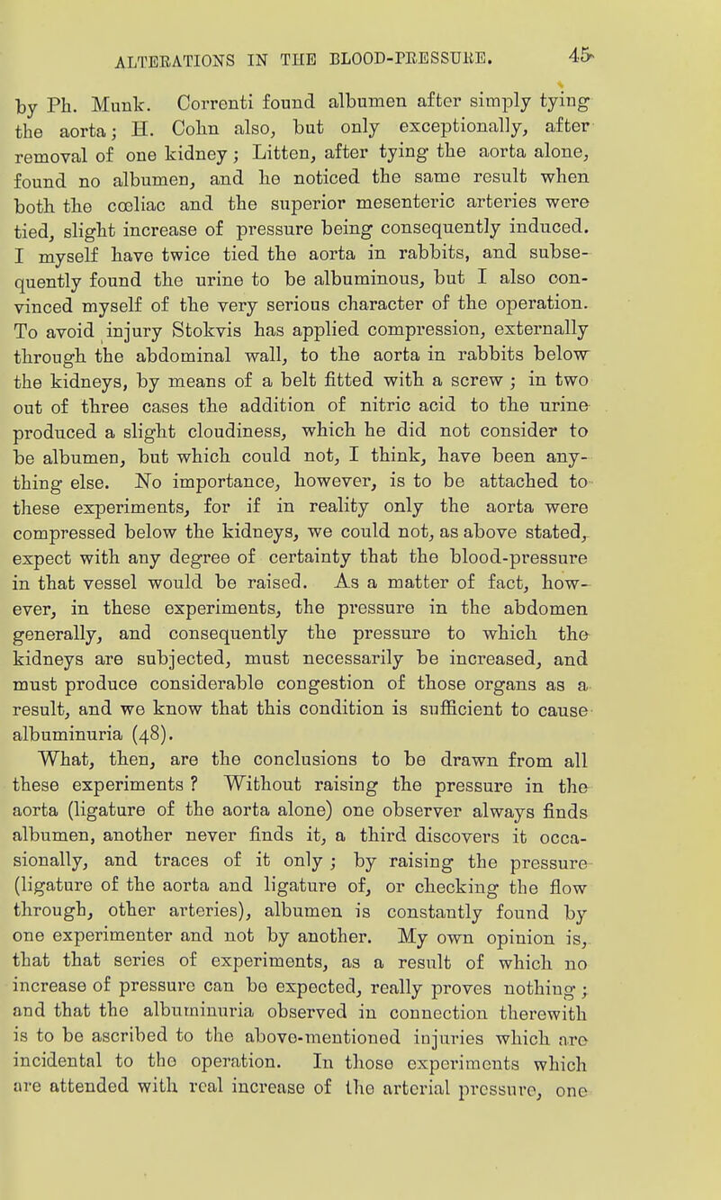 by Ph. Munk. Correnti found albumen after simjDly tying the aorta; H. Cobn also, but only exceptionally, after removal of one kidney; Litten, after tying tbe aorta alone, found no albumen, and lie noticed the same result when both the coeliac and the superior mesenteric arteries were tied, slight increase of pressure being consequently induced. I myself have twice tied the aorta in rabbits, and subse- quently found the urine to be albuminous, but I also con- vinced myself of the very serious character of the operation. To avoid injury Stokvis has applied compression, externally through the abdominal wall, to the aorta in rabbits below the kidneys, by means of a belt fitted with a screw ; in two out of three cases the addition of nitric acid to the urine produced a slight cloudiness, which he did not consider to be albumen, but which could not, I think, have been any- thing else. No importance, however, is to be attached to- these experiments, for if in reality only the aorta were compressed below the kidneys, we could not, as above stated, expect with any degree of certainty that the blood-pressure in that vessel would be raised. As a matter of fact, how- ever, in these experiments, the pressure in the abdomen generally, and consequently the pressure to which the kidneys are subjected, must necessarily be increased, and must produce considerable congestion of those organs as a result, and we know that this condition is sufficient to cause- albuminuria (48). What, then, are the conclusions to be drawn from all these experiments ? Without raising the pressure in tho aorta (ligature of the aorta alone) one observer always finds albumen, another never finds it, a third discovers it occa- sionally, and traces of it only ; by raising the pressure (ligature of the aorta and ligature of, or checking the flow through, other arteries), albumen is constantly found by one experimenter and not by another. My own opinion is, that that series of experiments, as a result of which no increase of pressure can bo expected, really proves nothing; and that the albuminuria observed in connection therewith is to be ascribed to the above-mentioned injuries which are incidental to tho operation. In those expei'imcnts which are attended with real increase of the arterial pressure, one