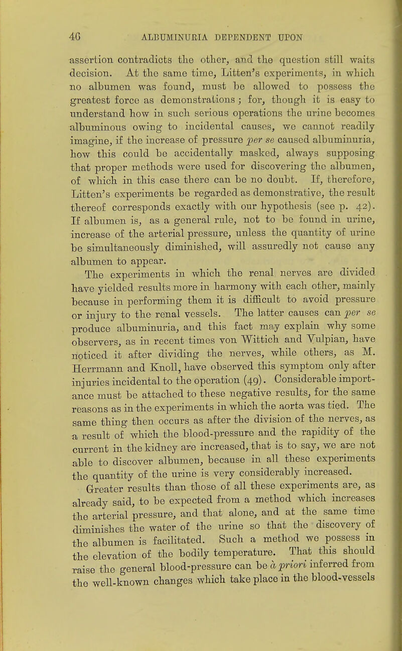 assertion contradicts tlie otlier, and tlae question still waits decision. At tlio same time, Litten's experiments, in which no albumen was found, must be allowed to possess the greatest force as demonstrations; for, though it is easy to understand how in such serious operations the urine becomes albuminous owing to incidental causes, we cannot readily imagine, if the increase of pressure per se caused albuminuria, how this could be accidentally masked, always supposing that proper methods were used for discovering the albumen, of which in this case there can be no doubt. If, therefore, Litten's experiments be regarded as demonstrative, the result thereof corresponds exactly with our hypothesis (see p. 42). If albumen is, as a general rule, not to be found in urine, increase of the arterial pressure, unless the quantity of urine be simultaneously diminished, will assuredly not cause any albumen to appear. The experiments in which the renal nerves are divided have yielded results more in harmony with each other, mainly because in performing them it is difficult to avoid pressure or injury to the renal vessels. The latter causes can per se produce albuminuria, and this fact may explain why some observers, as in recent times von Wittich and Vulpian, have noticed it after dividing the nerves, while others, as M. Herrmann and Knoll, have observed this symptom only after injuries incidental to the operation (49). Considerable import- ance must be attached to these negative results, for the same reasons as in the experiments in which the aorta was tied. The same thing then occurs as after the division of the nerves, as a result of which the blood-pressure and the rapidity of the current in the kidney are increased, that is to say, we are not able to discover albumen, because in all these experiments the quantity of the urine is very considerably increased. Greater results than those of all these experiments are, as already said, to be expected from a method which increases the arterial pressure, and that alone, and at the same time diminishes the water of the urine so that the discovery of the albumen is facilitated. Such a method we possess in the elevation of the bodily temperature. That this should raise the general blood-pressure can be a priori mf erred from the well-known changes which take place in the blood-vessels