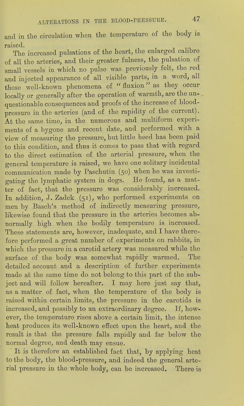 and in the circulation when the temperature of the body is raised. The increased pulsations o£ the heart, the enlarged calibre of all the arteries, and their greater fulness, the pulsation of small vessels in which no pulse was previously felt, the red and injected appearance of all visible parts, in a word, all those well-known phenomena of  fluxion as they occur locally or generally after the operation of warmth, are the un- questionable consequences and proofs of the increase of blood- pressure in the arteries (and of the rapidity of the current). At the same time, in the numerous and multiform experi- ments of a bygone and recent date, and performed with a view of measuring the pressure, but little heed has been paid to this condition, and thus it comes to pass that with regard to the direct estimation of the arterial pressure, when the general temperature is raised, we have one solitary incidental communication made by Paschutin (50) when he was investi- gating the lymphatic system in dogs. He found, as a mat- ter of fact, that the pressure was considerably increased. In addition, J. Zadek (51), who performed experiments on men by Basch's method of indirectly measuring pressure, likewise found that the pressure in the arteries becomes ab- normally high when the bodily temperature is increased. These statements are, however, inadequate, and I have there- fore performed a great number of experiments on rabbits, in which the pressure in a carotid arteiy was measured while the surface of the body was somewhat rapidly warmed. The detailed account and a description of further experiments made at the same time do not belong to this part of the sub- ject and will follow hereafter. I may here just say that, as a matter of fact, when the temperature of the body is raised within certain limits, the pressure in the carotids is increased, and possibly to an extraordinary degree. If, how- ever, the temperature rises above a certain limit, the intense heat produces its well-known effect upon the heart, and the result is that the pressure falls rapidly and far below the normal degree, and death may ensue. It is therefore an established fact that, by applying heat to the body, the blood-pressure, and indeed the general arte- rial pressure in the whole body, can be increased. There is