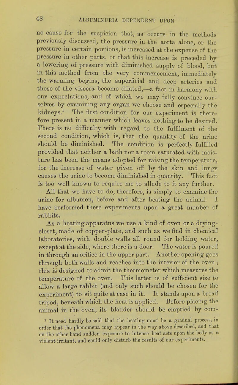 no cause foi' the suspicion tliat, as occurs in the methods previously discussed, the pressure in the aorta alone, or the pressure in certain portions, is increased at the expense of the pressure in other parts, or that this increase is preceded by a lowering of pressure witli diminished supply of blood, but in this method from the very commencement, immediately the warming begins, the superficial and deep arteries and those of the viscera become dilated,—a fact in harmony with our expectations, and of which we may fully convince our- selves by examining any organ we choose and especially the kidneys.^ The first condition for our experiment is there- fore present in a manner which leaves nothing to be desired. There is no difficulty with regard to the fulfilment of the second condition, which is, that the quantity of the urine should be diminished. The condition is perfectly fulfilled provided that neither a bath nor a room saturated with mois- ture has been the means adopted for raising the temperature, for the increase of water given off by the skin and lungs causes the urine to become diminished in quantity. This fact is too well known to require me to allude to it any further. All that we have to do, therefore, is simply to examine the urine for albumen, before and after heating the animal. I have performed these experiments upon a great number of rabbits. As a heating apparatus we use a kind of oven or a drying- closet, made of copper-plate, and such as we find in chemical laboratories, with double walls all round for holding water, except at the side, where there is a door. The water is poured in through an orifice in the upper part. Another opening goes through both walls and reaches into the interior of the oven ; this is designed to admit the thermometer which measures the temperature of the oven. This latter is of sufficient size to allow a large rabbit (and only such should be chosen for the experiment) to sit quite at ease in it. It stands upon a broad tripod, beneath which the heat is applied. Before placing the animal in the oven, its bladder should be emptied by com- ' It need hardly be said that the heating must be a gradual process, in order that the phenomena may appear in the way above described, and that on the other hand sudden exposure to intense heat acts upon the body ns a violent irritant, and could only disturb the results of our experiments.
