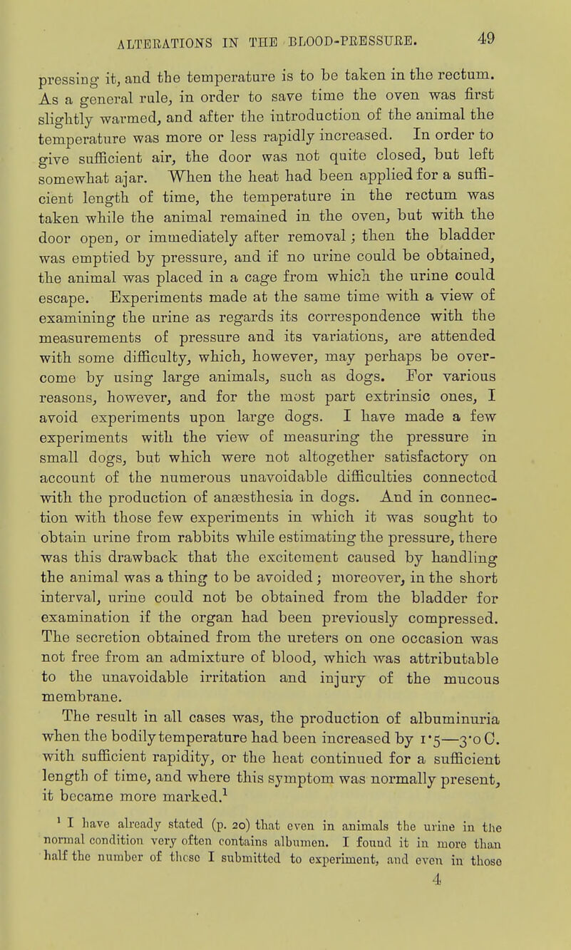pressing it, and the temperature is to be taken in tlie rectum. As a general rule, in order to save time the oven was first slightly warmed, and after the introduction of the animal the temperature was more or less rapidly increased. In order to give sufficient air, the door was not quite closed, but left somewhat ajar. When the heat had been applied for a suffi- cient length of time, the temperature in the rectum was taken while the animal remained in the oven, but with the door open, or immediately after removal; then the bladder was emptied by pressure, and if no urine could be obtained, the animal was placed in a cage from which the urine could escape. Experiments made at the same time with a view of examining the urine as regards its correspondence with the measurements of pressure and its variations, are attended with some difficulty, which, however, may perhaps be over- come by using large animals, such as dogs. For various reasons, however, and for the most part extrinsic ones, I avoid experiments upon large dogs. I have made a few experiments with the view of measuring the pressure in small dogs, but which were not altogether satisfactory on account of the numerous unavoidable difficulties connected with the production of anassthesia in dogs. And in connec- tion with those few experiments in which it was sought to obtain urine from rabbits while estimating the pressure, there was this drawback that the excitement caused by handling the animal was a thing to be avoided; moreover, in the short interval, urine could not be obtained from the bladder for examination if the organ had been previously compressed. The secretion obtained from the ureters on one occasion was not free from an admixture of blood, which was attributable to the unavoidable irritation and injury of the mucous membrane. The result in all cases was, the production of albuminuria when the bodily temperature had been increased by 1*5—3*0 0. with sufficient rapidity, or the heat continued for a sufficient length of time, and where this symptom was normally present, it became more marked.-- ' I have already stated (p. 20) that even in animals the urine in the normal condition very often contains albumen. I found it in more than half the number of these I submitted to experiment, and even in those 4