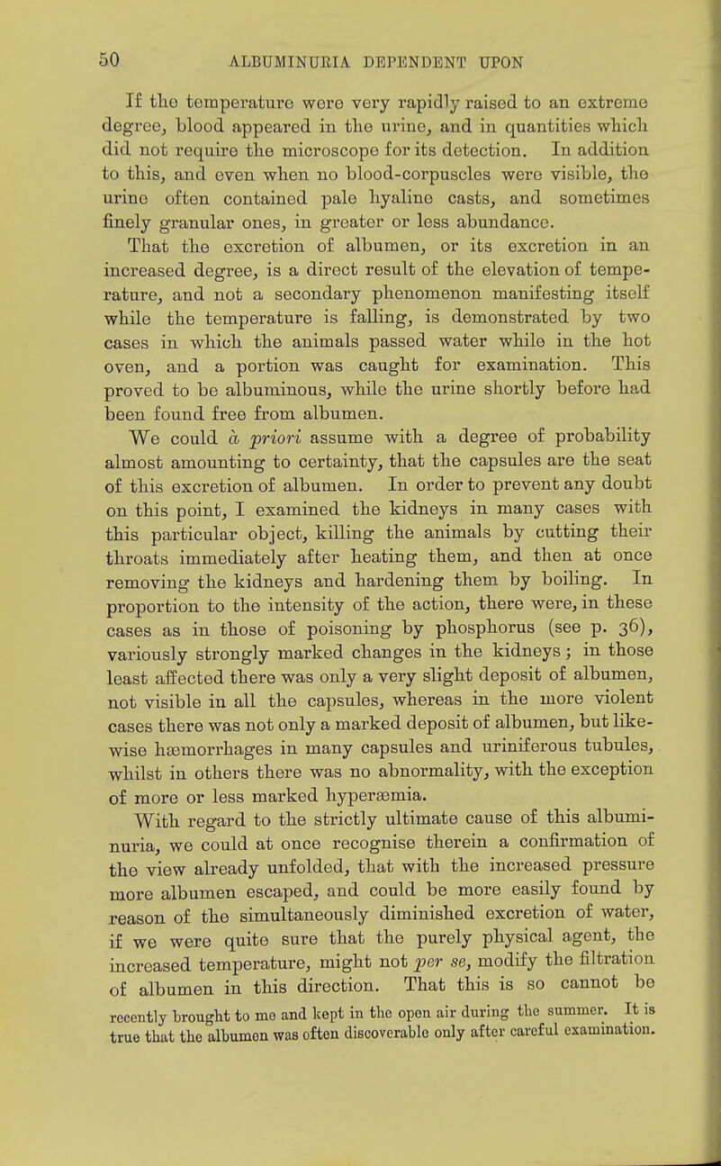 If the temperature were very rapidly raised to an extreme degree^ blood appeared in the urine, and in quantities which did not require the microscope for its detection. In addition to this, and even when no blood-corpuscles were visible, the urine often contained pale hyaline casts, and sometimes finely granular ones, in greater or less abundance. That the excretion of albumen, or its excretion in an inci-eased degree, is a direct result of the elevation of tempe- rature, and not a secondary phenomenon manifesting itself while the temperature is falling, is demonstrated by two cases in which the animals passed water while in the hot oven, and a portion was caught for examination. This proved to be albuminous, while the urine shortly before had been found free from albumen. We could a priori assume with a degree of probability almost amounting to certainty, that the capsules are the seat of this excretion of albumen. In order to prevent any doubt on this point, I examined the kidneys in many cases with this particular object, killing the animals by cutting their throats immediately after heating them, and then at once removing the kidneys and hardening them by boiling. In proportion to the intensity of the action, there were, in these cases as in those of poisoning by phosphorus (see p. 36), variously strongly marked changes in the kidneys; in those least affected there was only a very slight deposit of albumen, not visible in all the capsules, whereas in the more violent cases there was not only a marked deposit of albumen, but like- wise hsemon^hages in many capsules and uriniferous tubules, whilst in others there was no abnormality, with the exception of more or less marked hyperaemia. With regard to the strictly ultimate cause of this albumi- nuria, we could at once recognise therein a confirmation of the view already unfolded, that with the increased pressure more albumen escaped, and could be more easily found by reason of the simultaneously diminished excretion of water, if we were quite sure that the purely physical agent, the increased temperature, might not per se, modify the filtration of albumen in this direction. That this is so cannot be recently brought to mo and kept in the open air during the summer. It is true that the alhumen was often discoverable only after careful examination.