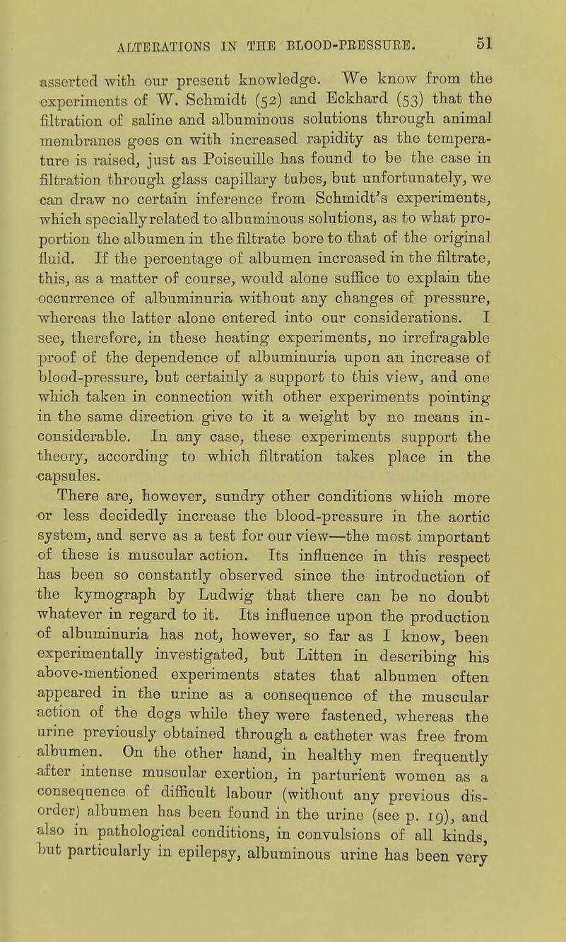 asserted with our present knowledge. We know from the experiments of W. Schmidt (52) and Bckhard (53) that the filtration of saline and albuminous solutions through animal membranes goes on with increased rapidity as the tempera- ture is raised, just as Poiseuille has found to be the case in filtration through glass capillary tubes, but unfortunately, we can draw no certain inference from Schmidt^s experiments, which specially related to albuminous solutions, as to what pro- portion the albumen in the filti'ate bore to that of the original fluid. If the percentage of albumen increased in the filtrate, this, as a matter of course, would alone suffice to explain the occurrence of albuminuria without any changes of pressure, whereas the latter alone entered into our considerations. I see, therefore, in these heating experiments, no irrefragable proof of the dependence of albuminuria upon an increase of blood-pressure, but certainly a support to this view, and one which taken in connection with other experiments pointing in the same direction give to it a weight by no moans in- considerable. In any case, these experiments support the theory, according to which filtration takes place in the capsules. There are, however, sundry other conditions which more -or less decidedly increase the blood-pressure in the aortic system, and serve as a test for our view—the most important of these is muscular action. Its influence in this respect has been so constantly observed since the introduction of the kymograph by Ludwig that there can be no doubt whatever in regard to it. Its influence upon the production of albuminuria has not, however, so far as I know, been experimentally investigated, but Litten in describing his above-mentioned experiments states that albumen often appeared in the urine as a consequence of the muscular action of the dogs while they were fastened, whereas the urine previously obtained through a catheter was free from albumen. On the other hand, in healthy men frequently after intense muscular exertion, in parturient women as a consequence of difficult labour (without any previous dis- order) albumen has been found in the urine (see p. 19), and also in pathological conditions, in convulsions of all kinds, but particularly in epilepsy, albuminous urine has been very