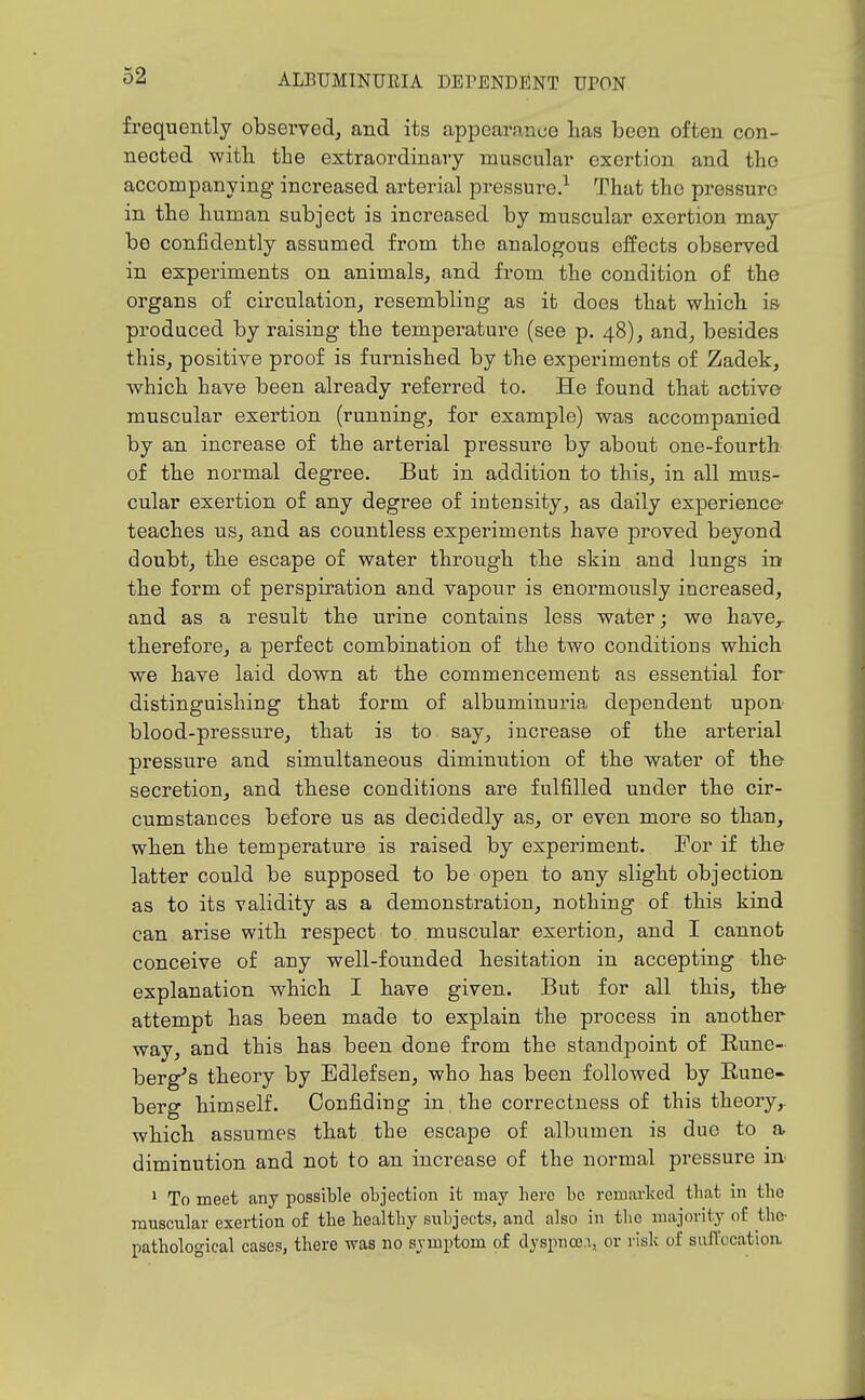 frequently observed, and its appearance Has been often con- nected with the extraordinary muscular exertion and the accompanying increased arterial pressure.^ That the pressure in the human subject is increased by muscular exertion may bo confidently assumed from the analogous effects observed in experiments on animals, and from the condition of the organs of circulation, resembling as it does that whicb is produced by raising the temperature (see p. 48), and, besides this, positive proof is furnished by the experiments of Zadek, which have been already referred to. He found that active muscular exertion (running, for example) was accompanied by an increase of the arterial pressure by about one-fourth of the normal degree. But in addition to this, in all mus- cular exertion of any degree of inteusity, as daily experience' teaches us, and as countless experiments have proved beyond doubt, th.e escape of water through tlie skin and lungs in the form of perspiration and vapour is enormously increased, and as a result the urine contains less water; we have,, therefore, a perfect combination of the two conditious which we have laid down at the commencement as essential for distinguishing that form of albuminuria dependent upon blood-pressure, that is to say, increase of the arterial pressure and simultaneous diminution of the water of the secretion, and these conditions are fulfilled under the cir- cumstances before us as decidedly as, or even more so than, when the temperature is raised by experiment. For if the latter could be supposed to be open to any slight objection as to its validity as a demonstration, nothing of this kind can arise with, respect to muscular exertion, and I cannot conceive of any well-founded hesitation in accepting the explanation which I have given. But for all this, the attempt has been made to explain the process in another way, and this has been done from the standpoint of Rune- berg's theory by Edlefsen, who has been followed by Rune- berg himself. Confiding in, the correctness of this theory,, which assumes that the escape of albumen is due to a diminution and not to an increase of the normal pressure in ' To meet any possible objection it may here be remarked that in the muscular exertion of the healthy subjects, and also in the majority of the- pathological cases, there was no symptom of dyspnce.i, or risk of suffocation
