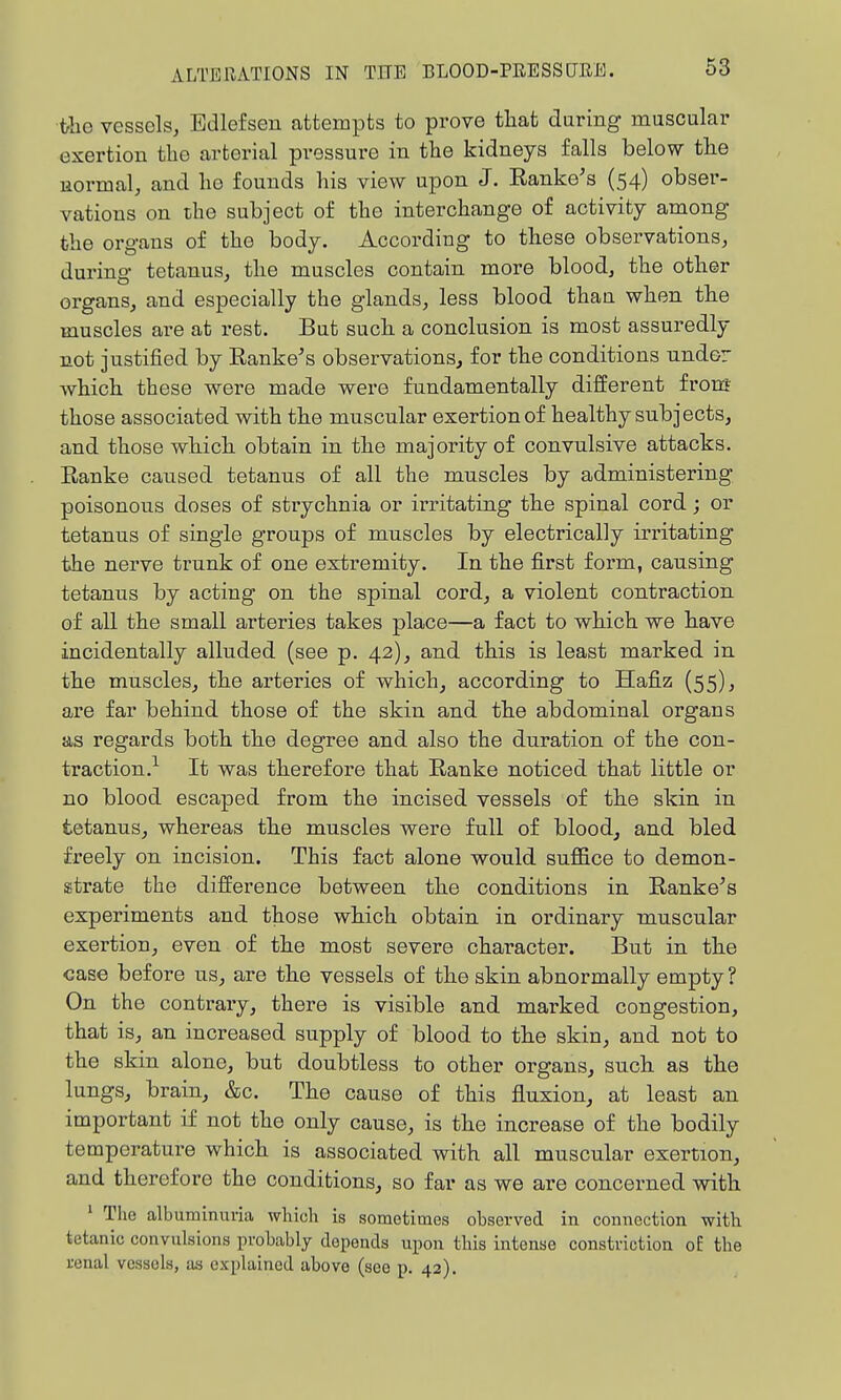 ■the vessels, Edlefsen attempts to prove tliat during muscular exertion the arterial pressure in the kidneys falls below the uormal, and he founds his view upon J. Ranke's (54) obser- vations on the subject of the interchange of activity among the organs of the body. According to these observations, during tetanus, the muscles contain more blood, the other organs, and especially the glands, less blood than when the muscles are at rest. But such a conclusion is most assuredly not justified by Ranke's observations, for the conditions nndor which these were made were fundamentally different from those associated with the muscular exertion of healthy subjects, and those which obtain in the majority of convulsive attacks. Ranke caused tetanus of all the muscles by administering poisonous doses of strychnia or irritating the spinal cord; or tetanus of single groups of muscles by electrically irritating the nerve trunk of one extremity. In the fi.rst form, causing tetanus by acting on the spinal cord, a violent contraction of all the small arteries takes place—a fact to which we have incidentally alluded (see p. 42), and this is least marked in the muscles, the arteries of which, according to Hafiz (55), are far behind those of the skin and the abdominal organs as regards both the degree and also the duration of the con- traction.-- It was therefore that Ranke noticed that little or no blood escaped from the incised vessels of the skin in tetanus, whereas the muscles were full of blood, and bled freely on incision. This fact alone would suffice to demon- strate the difference between the conditions in Rankers experiments and those which obtain in ordinary muscular exertion, even of the most severe character. But in the case before us, are the vessels of the skin abnormally empty ? On the contrary, there is visible and marked congestion, that is, an increased supply of blood to the skin, and not to the skin alone, but doubtless to other organs, such as the lungs, brain, &c. The cause of this fluxion, at least an important if not the only cause, is the increase of the bodily temperature which is associated with all muscular exertion, and therefore the conditions, so far as we are concerned with ' The albuminuria which is sometimes observed in connection with tetanic convulsions probably depends upon this intense constriction of the renal vessels, as explained above (see p. 42).