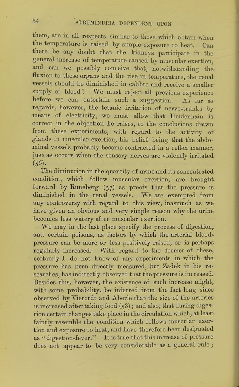 them, are in all respects similar to those which obtain when the temperature is raised by simple exposure to heat. Can there be any doubt that the kidneys participate in the general increase of temperature caused by muscular exertion, and can we possibly conceive that, notwithstanding the fluxion to these organs and the rise in temperature, the renal vessels should be diminished in calibre and receive a smaller supply of blood ? We must reject all previous experience before we can entertain such a suggestion. As far as regards, however, the tetanic irritation of nerve-trunks by means of electricity, we must allow that Heidenhain is correct in the objection he raises, to the conclusions drawn from these experiments, with regard to the activity of glands in muscular exertion, his belief being that the abdo- minal vessels probably become contracted in a reflex manner, just as occurs when the sensory nerves are violently irritated (56). The diminution in the quantity of urine and its concentrated condition, which follow muscular exertion, are brought forward by Euneberg (57) as proofs that the pressure is diminished in the renal vessels. We are exempted from any controversy with regard to this view, inasmuch as we have given an obvious and very simple reason why the urine becomes less watery after muscular exertion. We may in the last place specify the process of digestion, and certain poisons, as factors by which the arterial blood pressure can be more or less positively raised, or is perhaps regularly increased. With regard to the former of these, certainly I do not know of any experiments in which the pressure has been directly measured, but Zadek in his re- searches, has indirectly observed that the pressure is increased. Besides this, however, the existence of such increase might, with some probability, be inferred from the fact long since observed by Vierordt and Aberle that the size of the arteries is increased after taking food (58); and also, that during diges- tion certain changes take place in the circulation which, at least faintly resemble the condition which follows muscular exer- tion and exposure to heat, and have therefore been designated as digestion-fever. It is true that this increase of pressure does not appear to be very considerable as a general rule ;