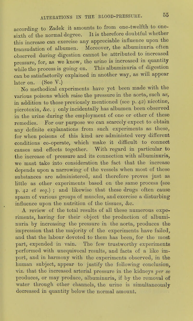 according to Zadek it amounts to from one-twelfth to one- sixth of the normal degree. It is therefore doubtful whether this increase can exercise any appreciable influence upon the transudation of albumen. Moreover, the albuminuria often observed during digestion cannot be attributed to increased pressure, for, as we know, the urine is increased in quantity while the process is going on. This albuminuria of digestion can be satisfactorily explained in another way, as will appear later on. (See V.) No methodical experiments have yet been made with the various poisons which raise the pressure in the aorta, such as, in addition to those previously mentioned (see p. 42) nicotine, picrotoxin, &c. ; only incidentally has albumen been observed in the urine during the employment of one or other of these remedies. For our purpose we can scarcely expect to obtain any definite explanations from such experiments as these, for when poisons of this kind are administed very different conditions co-operate, which make it difl&cult to connect causes and effects together. With regard in particular to the increase of pressure and its connection with albuminuria, we must take into consideration the fact that the increase depends upon a narrowing of the vessels when most of these substances are administered, and therefore proves just as little as other experiments based on the same process (see p. 42 et seq.) ; and likewise that these drugs often cause spasm of various groups of muscles, and exercise a disturbing influence upon the nutrition of the tissues, &c. A review of the total results of all these numerous expe- riments, having for their object the production of albumi- nuria by increasing the pressure in the aorta, produces the impression that the majority of the experiments have failed, and that the labour devoted to them has been, for the most part, expended in vain. The few trustworthy experiments performed with unequivocal results, and facts of a like im- port, and in harmony with the experiments observed, in the human subject, appear to justify the following conclusion, viz. that the increased arterial pressure in the kidneys per se produces, or may produce, albuminuria, if by the removal of water through other channels, the urine is simultaneously decreased in quantity below the normal amount.