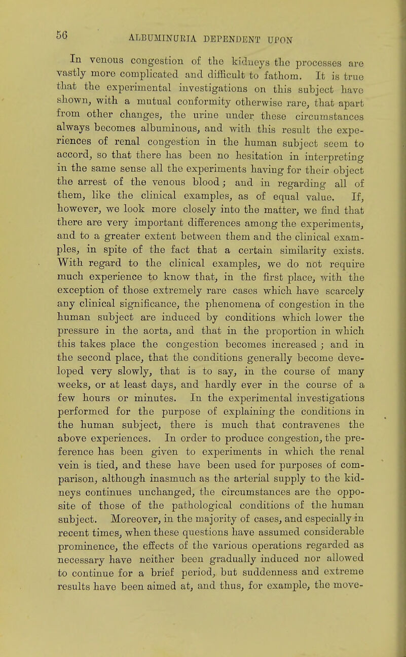 In venous congestion of the kiclueys tlio processes are vastly more complicated and difficult to fathom. It is true that the experimental investigations on this subject have shown, with a mutual conformity otherwise rare, that apart from other changes, the urine under these circumstances always becomes albuminous, and with this result the expe- riences of renal congestion in the human subject seem to accord, so that there has been no hesitation in interpreting in the same sense all the experiments having for their object the arrest of the venous blood; and in regarding all of them, like the clinical examples, as of equal value. If, however, we look more closely into the matter, we find that there are very important differences among the experiments, and to a greater extent between them and the clinical exam- ples, in spite of the fact that a certain similarity exists. With regard to the clinical examples, we do not require much experience to know that, in the first place, with the exception of those extremely rare cases which have scarcely any clinical significance, the phenomena of congestion in the human subject are induced by conditions which lower the pressure in the aorta, and that in the proportion in which this takes place the congestion becomes increased ; and in the second place, that the conditions generally become deve- loped very slowly, that is to say, in the course of many weeks, or at least days, and hardly ever in the course of a few hours or minutes. In the experimental investigations performed for the purpose of explaining the conditions in the human subject, there is much that contravenes the above experiences. In order to produce congestion, the pre- ference has been given to experiments in which the renal vein is tied, and these have been used for purposes of com- parison, although inasmuch as the arterial supply to the kid- neys continues unchanged, the circumstances are the oppo- site of those of the pathological conditions of the human subject. Moreover, in the majority of cases, and especially in recent times, when these questions have assumed considerable prominence, the effects of the various operations regarded as necessary have neither been gradually induced nor allowed to continue for a brief period, but suddenness and extreme results have been aimed at, and thus, for example, the move-