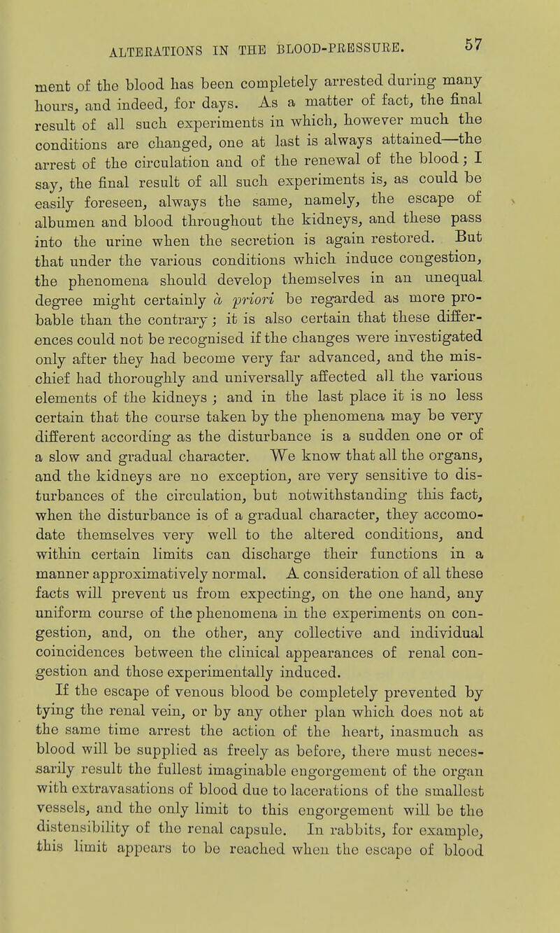 ment of the blood has been completely arrested during many bours, and indeed, for days. As a matter of fact, the final result of all such experiments in which, bowever mucb tbe conditions are cbanged, one at last is always attained—tbe arrest of tbe circulation and of tbe renewal of tbe blood; I say, tbe final result of all sucb experiments is, as could be easily foreseen, always tbe same, namely, the escape of albumen and blood tbroughout tbe kidneys, and tbese pass into tbe urine when tbe secretion is again restored. But that under tbe various conditions wbicb induce congestion, tbe phenomena sbould develop tbemselves in an unequal degree might certainly a 'priori be regarded as more pro- bable than tbe contrary; it is also certain that tbese differ- ences could not be recognised if tbe cbanges were investigated only after they had become very far advanced, and tbe mis- cbief had thorougbly and universally affected all tbe various elements of tbe kidneys ; and in tbe last place it is no less certain that the course taken by tbe phenomena may be very different according as the disturbance is a sudden one or of a slow and gradual character. We know that all the organs, and tbe kidneys are no exception, are very sensitive to dis- tui'bances of the circulation, but notwithstanding this fact, when tbe disturbance is of a gradual character, tbey accomo- date tbemselves very well to tbe altered conditions, and witbin certain limits can discbarge tbeir functions in a manner approximatively normal. A consideration of all tbese facts will prevent us from expecting, on tbe one band, any uniform course of tbe phenomena in the experiments on con- gestion, and, on the other, any collective and individual coincidences between the clinical appearances of renal con- gestion and those experimentally induced. If the escape of venous blood be completely prevented by tying the renal vein, or by any otber plan wbicb does not at the same time arrest tbe action of tbe heart, inasmuch as blood will be supplied as freely as before, tbere must neces- sarily result the fullest imaginable engorgement of the organ with extravasations of blood due to lacerations of tbe smallest vessels, and tbe only limit to this engorgement will be the distensibility of the renal capsule. In rabbits, for example, this limit appears to be reacbed when the escape of blood