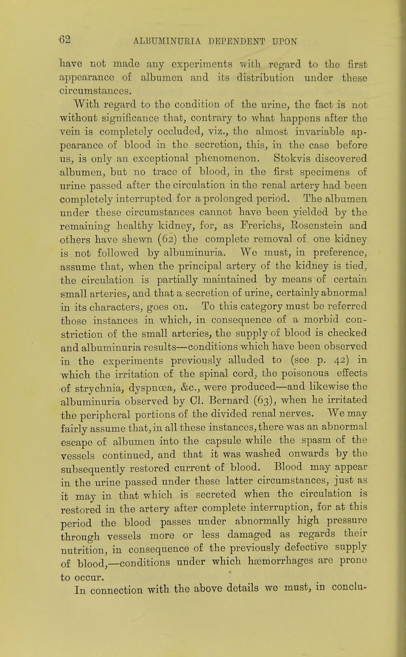 liave not made any expoinments with regax'd to the first appearance of albumen and its distribution under these circumstances. With regard to the condition of the urine, the fact is not without significance that, contrary to what happens after the vein is completely occluded, viz., the almost invariable ap- pearance of blood in the secretion, this, in the case before us, is only an exceptional phenomenon. Stokvis discovered albumen, but no trace of blood, in the first specimens of urine passed after the circulation in the renal artery had been completely interrupted for a prolonged period. The albumen under these circumstances cannot have been yielded by the remaining healthy kidney, for, as Prerichs, Rosenstein and others have shewn (62) the complete removal of one kidney is not followed by albuminuria. We must, in preference, assume that, when the principal artery of the kidney is tied, the circulation is partially maintained by means of certain small arteries, and that a secretion of urine, certainly abnormal in its characters, goes on. To this category must be referred those instances in which, in consequence of a morbid con- striction of the small arteries, the supply of blood is checked and albuminuria results—^conditions which have been observed in the experiments previously alluded to (see p. 42) in which the irritation of the spinal cord, the poisonous effects ■of strychnia, dyspnoea, &c., were produced—and likewise the albuminuria observed by 01. Bernard (63), when he irritated the peripheral portions of the divided renal nerves. We may fairly assume that, in all these instances, there was an abnormal escape of albumen into the capsule while the spasm of the vessels continued, and that it was washed onwards by the subsequently restored current of blood. Blood may appear in the urine passed under these latter circumstances, just as it may in that which is secreted when the circulation is restored in the artery after complete interruption, for at this period the blood passes under abnormally high pressure through vessels more or less damaged as regards their nutrition, in consequence of the previously defective supply of blood,—conditions under which hajmorrhages are prone to occur. In connection with the above details we must, in conclu-
