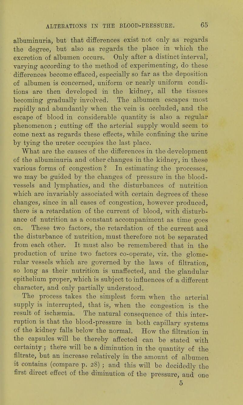 albuminuria, but that differences exist not only as regards the degree, but also as regards the place in which the excretion of albumen occurs. Only after a distinct interval, varying according to the method of experimenting, do these differences become effaced, especially so far as the deposition of albumen is concerned, uniform or nearly uniform condi- tions are then developed in the kidney, all the tissues becoming gradually involved. The albumen escapes most rapidly and abundantly when the vein is occluded, and the escape of blood in considerable quantity is also a regular phenomenon; cutting off the arterial supply would seem to come next as regards these effects, while confining the urine by tying the ureter occupies the last place. What are the causes of the differences in the development of the albuminui'ia and other changes in the kidney, in these various forms of congestion ? In estimating the processes, we may be guided by the changes of pressure in the blood- vessels and lymphatics, and the disturbances of nutrition which are invariably associated with certain degrees of these changes, since in all cases of congestion, however produced, there is a retardation of the current of blood, with disturb- ance of nutrition as a constant accompaniment as time goes on. These two factors, the retardation of the current and the disturbance of nutrition, must therefore not be separated from each other. It must also be remembered that in the production of urine two factors co-operate, viz. the glome- rular vessels which are governed by the laws of filtration, so long as their nutrition is unaffected, and the glandular epithelium proper, which is subject to influences of a different character, and only partially understood. The process takes the simplest form when the arterial supply is interrupted, that is, when the congestion is the result of ischsemia. The natural consequence of this inter- ruption is that the blood-pressure in both capillary systems of the kidney falls below the normal. How the filtration in the capsules will be thereby affected can be stated with certainty; thete will be a diminution in the quantity of the filtrate, but an increase relatively in the amount of albumen it contains (compare p. 28) ; and this will be decidedly the first direct effect of the diminution of the pressure, and one 5