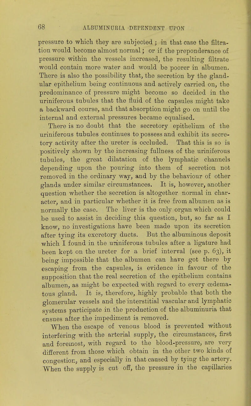 pressure to which they are subjected ; in that case the filtra- tion would become almost normal; or if the preponderance o£ pressure within the vessels increased^ the resulting filtrate would contain more water and would be poorer in albumen. There is also the possibility that, the secretion by the gland- ular epithelium being continuous and actively carried on, the predominance of pressure might become so decided in the uriniferoua tubules that the fluid of the capsules might take a backward course, and that absorption might go on until the internal and external pressures became equalised. There is no doubt that the secretory epithelium of the uriniferous tubules continues to possess and exhibit its secre- toi-y activity after the ureter is occluded. That this is so is positively shown by the increasing fullness of the uriniferous tubules, the great dilatation of the lymphatic channels depending upon the pouring into them of secretion not removed in the ordinary way, and by the behaviour of other glands under similar circumstances. It is, however, another question whether the secretion is altogether normal in char- acter, and in particular whether it is free from albumen as is normally the case. The liver is the only organ which could be used to assist in deciding this question, but, so far as I know, no investigations have been made upon its secretion after tying its excretory ducts. But the albuminous deposit which I found in the uriniferous tubules after a ligature had been kept on the ureter for a brief interval (see p. 63), it being impossible that the albumen can have got there by escaping from the capsules, is evidence in favour of the supposition that the real secretion of the epithelium contains albumen, as might be expected with regard to every cedema- tous gland. It is, therefore, highly probable that both the glomerular vessels and the interstitial vascular and lymphatic systems participate in the production of the albuminuria that ensues after the impediment is removed. When the escape of venous blood is prevented without interfering with the arterial supply, the circumstances, first and foremost, with regard to the blood-pressure, are very different from those which obtain in the other two kinds of congestion, and especially in that caused by tying the artery. When the supply is cut off, the pressure in the capillaries