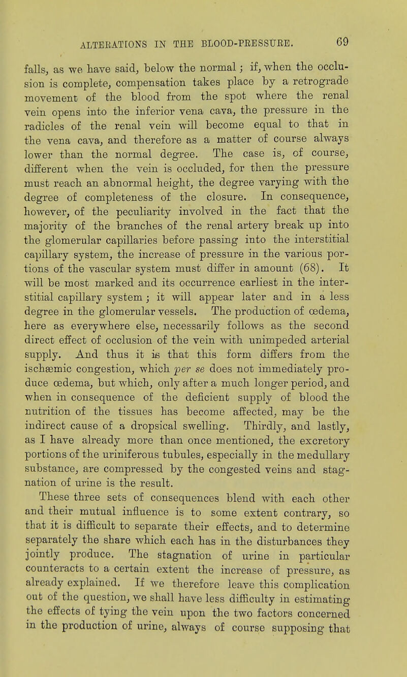 falls, as we have said, below the normal; if, when the occlu- sion is complete, compensation takes place by a retrograde movement of the blood from the spot where the renal vein opens into the inferior vena cava, the pressure in the radicles of the renal vein will become equal to that in the vena cava, and therefore as a matter of course always lower than the normal degree. The case is, of course, different when the vein is occluded, for then the pressure must reach an abnormal height, the degree varying with the degree of completeness of the closure. In consequence, however, of the peculiarity involved in the fact that the majority of the branches of the renal artery break up into the glomerular capillaries before passing into the interstitial capillary system, the increase of pressure in the various por- tions of the vascular system must differ in amount (68). It will be most marked and its occurrence earliest in the inter- stitial capillary system ; it will appear later and in a less degree in the glomerular vessels. The production of oedema, here as everywhere else, necessarily follows as the second direct effect of occlusion of the vein with unimpeded arterial supply. And thus it ifi that this form differs from the ischaemic congestion, which per se does not immediately pro- duce oedema, but which, only after a much longer period, and when in consequence of the deficient supply of blood the nutrition of the tissues has become affected, may be the indirect cause of a dropsical swelling. Thirdly, and lastly, as I have already more than once mentioned, the excretoiy portions of the uriniferous tubules, especially in the medullary substance, are compressed by the congested veins and stag- nation of urine is the result. These three sets of consequences blend with each other and their mutual influence is to some extent contrary, so that it is difficult to separate their effects, and to determine separately the share which each has in the disturbances they jointly produce. The stagnation of urine in particular counteracts to a certain extent the increase of pressure, as already explained. If we therefore leave this complication out of the question, we shall have less difficulty in estimating the effects of tying the vein upon the two factors concerned in the production of urine, always of course supposing that