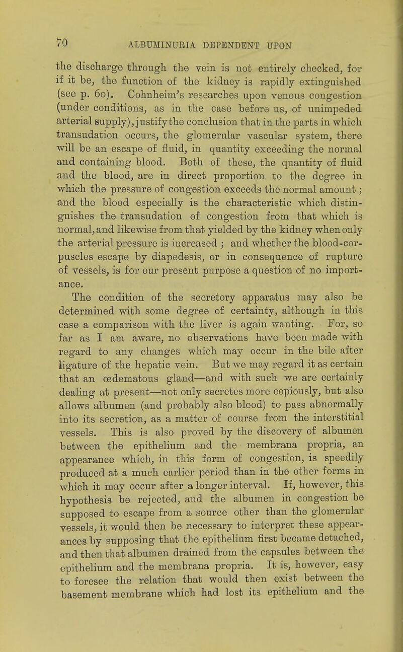 the discharge through the vein is not entirely checked, for if it be, the function of the kidney is rapidly extinguished (see p. 60). Cohnheim's researches upon venous congestion (under conditions, as in the case before us, of unimpeded artex'ial supply), justify the conclusion that in the parts in which transudation occurs, the glomerular vascular system, there will be an escape of fluid, in quantity exceeding the normal and containing blood. Both of these, the quantity of fluid and the blood, are in direct proportion to the degree in which the pressure of congestion exceeds the normal amount; and the blood especially is the characteristic which distin- guishes the transudation of congestion from that which is normal, and likewise from that yielded by the kidney when only the arterial pressure is increased ; and whether the blood-cor- puscles escape by diapedesis, or in consequence of rupture of vessels, is for our present purpose a question of no import- ance. The condition of the secretory apparatus may also be determined with some degree of certainty, although in this case a comparison with the liver is again wanting. For, so far as I am aware, no observations have been made with regard to any changes which may occur in the bile after ligature of the hepatic vein. But we may regard it as certain that an oedematous gland—and, with such we are certainly dealing at present—not only secretes more copiously, but also allows albumen (and probably also blood) to pass abnormally into its secretion, as a matter of course from the interstitial vessels. This is also proved by the discovery of albumen between the epithelium and the membrana propria, an appearance which, in this form of congestion, is speedily produced at a much earlier period than in the other forms in which it may occur after a longer interval. If, however, this hypothesis be rejected, and the albumen in congestion be supposed to escape from a source other than the glomerular vessels, it would then be necessary to interpret these appear- ances by supposing that the epithelium first became detached, and then that albumen drained from the capsules between the epithelium and the membrana propria. It is, however, easy to foresee the relation that would then exist between the basement membrane which had lost its epithelium and the