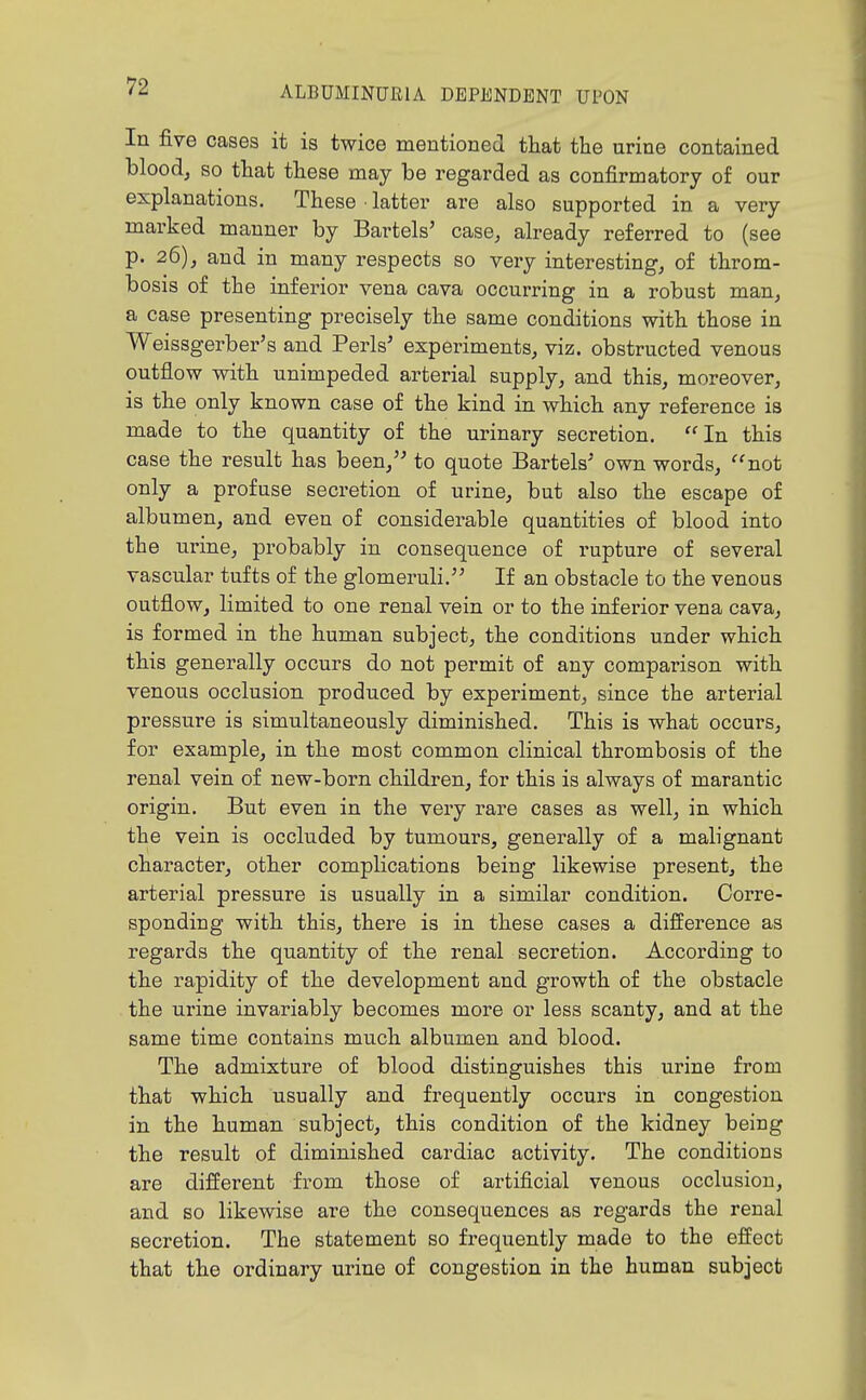 In five cases it is twice mentioned that the urine contained blood, so that these may be regarded as confirmatory of our explanations. These ■ latter are also supported in a very marked manner by Bartels' case, already referred to (see p. 26), and in many respects so very interesting, of throm- bosis of the inferior vena cava occurring in a robust man, a case presenting precisely the same conditions with those in Weissgerber's and Perls' experiments, viz. obstructed venous outflow with unimpeded arterial supply, and this, moreover, is the only known case of the kind in which any reference is made to the quantity of the urinary secretion. In this case the result has been,'' to quote Bartels' own words, not only a profuse secretion of urine, but also the escape of albumen, and even of considerable quantities of blood into the urine, probably in consequence of rupture of several vascular tufts of the glomeruli. If an obstacle to the venous outflow, limited to one renal vein or to the inferior vena cava, is formed in the human subject, the conditions under which this generally occurs do not permit of any comparison with venous occlusion produced by experiment, since the arterial pressure is simultaneously diminished. This is what occurs, for example, in the most common clinical thrombosis of the renal vein of new-born children, for this is always of marantic origin. But even in the veiy rare cases as well, in which the vein is occluded by tumours, generally of a malignant character, other complications being likewise present, the arterial pressure is usually in a similar condition. Corre- sponding with this, there is in these cases a difference as regards the quantity of the renal secretion. According to the rapidity of the development and growth of the obstacle the urine invariably becomes more or less scanty, and at the same time contains much albumen and blood. The admixture of blood distinguishes this urine from that which usually and frequently occurs in congestion in the human subject, this condition of the kidney being the result of diminished cardiac activity. The conditions are different from those of artificial venous occlusion, and BO likewise are the consequences as regards the renal secretion. The statement so frequently made to the effect that the ordinary urine of congestion in the human subject