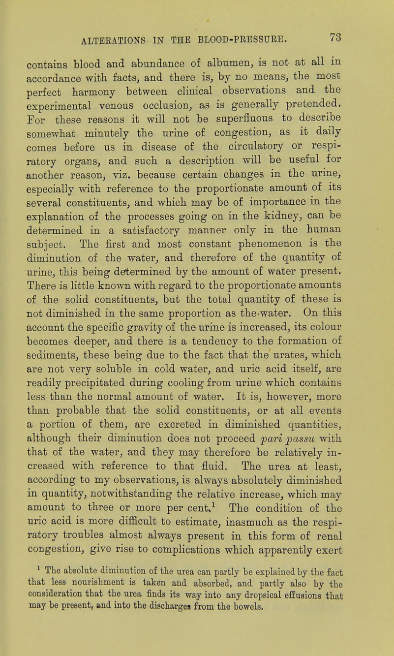 contains blood and abundance of albumen, is not at all in accordance witli facts, and there is, by no means, the most perfect harmony between clinical observations and the experimental venous occlusion, as is generally pretended. For these reasons it will not be superfluous to describe somewhat minutely the urine of congestion, as it daily comes before us in disease of the circulatory or respi- ratory organs, and such a description will be useful for another reason, viz. because certain changes in the urme, especially with reference to the proportionate amount of its several constituents, and which may be of importance in the explanation of the processes going on in the kidney, can be determined in a satisfactory manner only in the human subject. The first and most constant phenomenon is the diminution of the water, and therefore of the quantity of urine, this being determined by the amount of water present. There is little known with regard to the proportionate amounts of the solid constituents, but the total quantity of these is not diminished in the same proportion as the^water. On this account the specific gravity of the urine is increased, its colour becomes deeper, and there is a tendency to the formation of sediments, these being due to the fact that the urates, which are not very soluble in cold water, and uric acid itself, are readily precipitated during cooling from urine which contains less than the normal amount of water. It is, however, more than probable that the solid constituents, or at all events a portion of them, are excreted in diminished quantities, although their diminution does not proceed fari passu with that of the water, and they may therefore be relatively in- creased with reference to that fluid. The urea at least, according to my observations, is always absolutely diminished in quantity, notwithstanding the relative increase, which may amount to three or more per cent.^ The condition of the ui-ic acid is more difficult to estimate, inasmuch as the respi- ratory troubles almost always present in this form of renal congestion, give rise to complications which apparently exert ^ The absolute diminution of the uvea can partly be explained by the fact that less nourishment is taken and absorbed, and partly also by the consideration that the urea finds its way into any dropsical efEusions that may be present, and into the discharges from the bowels.