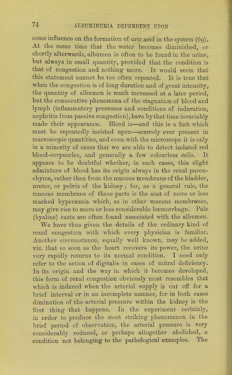 some influence on the formation of uric acid in the system (69). At the same time that the water becomes diminished, or shortly afterwards, albumen is often to be found in the urine, but al\yays in small quantity, provided that the condition is that of congestion and nothing more. It would seem that this statement cannot be too often repeated. It is true that when the congestion is of long duration and of great intensity, the quantity of albumen is much increased at a later period, but the consecutive phenomena of the stagnation of blood and lymph (inflammatory processes and conditions of induration, nephritis from passive congestion), have by that time invariably made their appearance. Blood is—and this is a fact which must be repeatedly insisted upon—scarcely ever present in macroscopic quantities, and even with the microscope it is only in a minority of cases that we are able to detect isolated red blood-corpuscles, and generally a few colourless cells. It appears to be doubtful whethei', in such cases, this slight admixture of blood has its origin always in the renal paren- chyma, rather than from the mucous membrane of the bladder, ureter, or pelvis of the kidney; for, as a general rule, the mucous membrane of these parts is the seat of more or less marked hypersemia which, as in other mucous membi'anes, may give rise to more or less considerable haemorrhage. Pale (hyaline) casts are often found associated with the albumen. We have thus given the details of the ordinary kind of renal congestion with which every physician is familiar. Another circumstance, equally well known, may be added, viz. that so soon as the heart recovers its power, the. urine very rapidly returns to its normal condition. I need only refer to the action of digitalis in cases of mitral deficiency. In its origin and the way in which it becomes developed, this form of renal congestion obviously most resembles that which is induced when the arterial supply is cut off for a brief interval or in an incomplete manner, for in both cases diminution of the arterial pressure within the kidney is the first thing that happens. In the experiment certainly, in order to produce the most striking phenomenon in the brief period of observation, the arterial pressure is very considerably reduced, or perhaps altogether abolished, a condition not belonging to the pathological examples. The