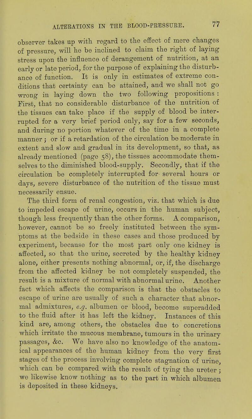 observer takes up witli regard to tlie effect of mere changes of pressure, will lie be inclined to claim the right of laying stress upon the influence of derangement of nutrition, at an early or late period, for the purpose of explaining the disturb- ance of function. It is only in estimates of extreme con- ditions that certainty can be attained, and we shall not go wrong in laying down the two following propositions : First, that no considerable disturbance of the nutrition of the tissues can take place if the supply of blood be inter- rupted for a very brief period only, say for a few seconds, and during no portion whatever of the time in a complete manner ; or if a retardation of the circulation be moderate in extent and slow and gradual in its development, so that, as already mentioned (page 58), the tissues accommodate them- selves to the diminished blood-supply. Secondly, that if the circulation be completely interrupted for- several hours or days, severe disturbance of the nutrition of the tissue must necessarily ensue. The third form of renal congestion, viz. that which is due to impeded escape of urine, occurs in the human subject, though less frequently than the other forms. A comparison, however, cannot be so freely instituted between the sym- ptoms at the bedside in these cases and those produced by experiment, because for the most part only one kidney is affected, so that the urine, secreted by the healthy kidney alone, either presents nothing abnormal, or, if, the discharge from the affected kidney be not completely suspended, the result is a mixture of normal with abnormal urine. Another fact which affects the comparison is that the obstacles to escape of urine are usually of such a character that abnor- mal admixtures, e.g. albumen or blood, become superadded to the fluid after it has left the kidney. Instances of this kind are, among others, the obstacles due to concretions which irritate the mucous membrane, tumours in the urinary passages, &c. We have also no knowledge of the anatom- ical appearances of the human kidney from the very first stages of the process involving complete stagnation of urine, which can be compared with the result of tying the ureter; we likewise know nothing as to the part in which albumen is deposited in these kidneys.