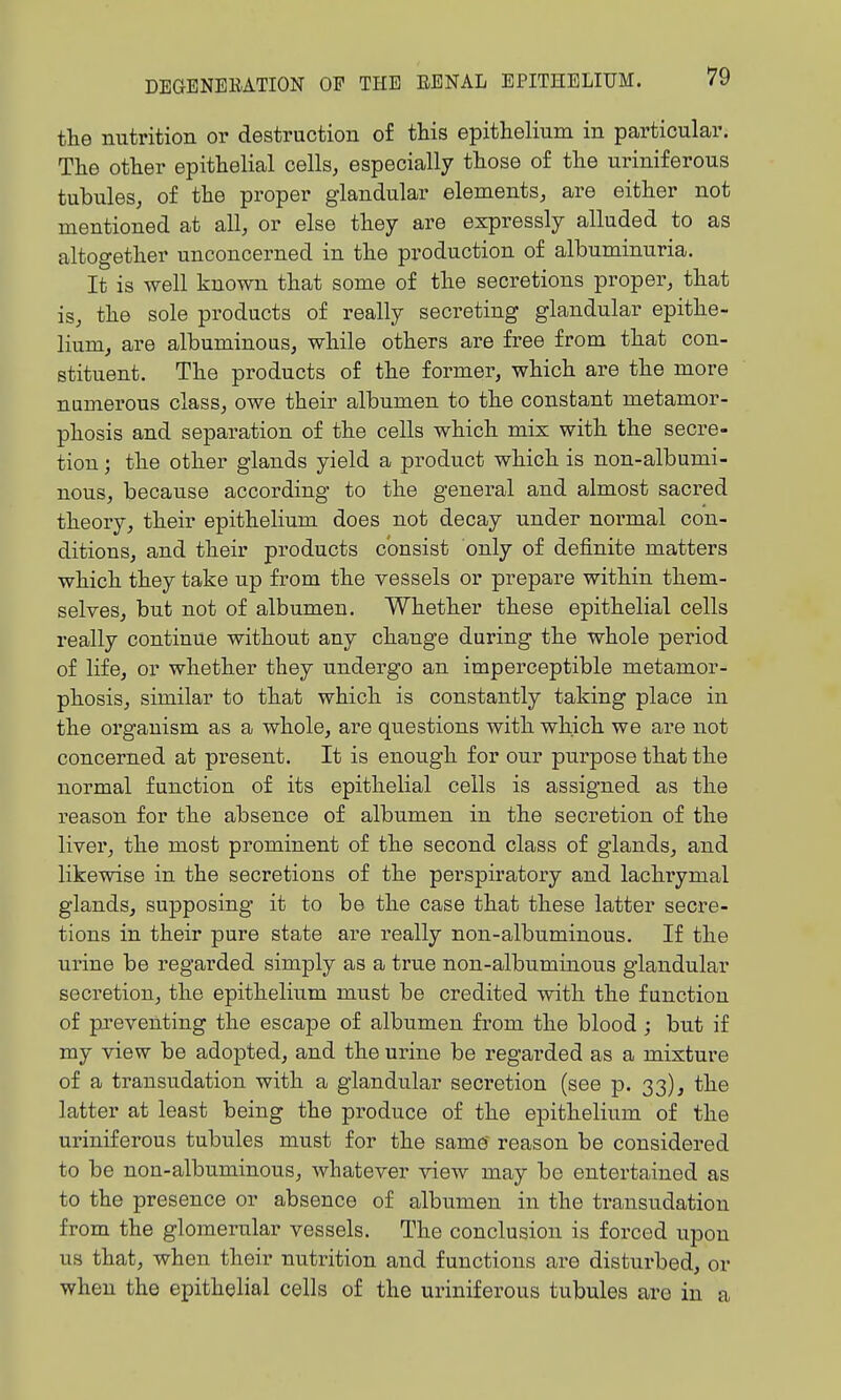 the nutrition or destruction of this epithelium in particular. The other epithelial cells, especially those of the uriniferous tubules, of the proper glandular elements, are either not mentioned at all, or else they are expressly alluded to as altogether unconcerned in the production of albuminuria. It is well known that some of the secretions proper, that is, the sole products of really secreting glandular epithe- lium, are albuminous, while others are free from that con- stituent. The products of the former, which are the more numerous class, owe their albumen to the constant metamor- phosis and separation of the cells which mix with the secre- tion ; the other glands yield a product which is non-albumi- nous, because according to the general and almost sacred theory, their epithelium does not decay under normal con- ditions, and their products consist only of definite matters which they take up from the vessels or prepare within them- selves, but not of albumen. Whether these epithelial cells really continue without any change during the whole period of life, or whether they undergo an imperceptible metamor- phosis, similar to that which is constantly taking place in the organism as a whole, are questions with which we are not concerned at present. It is enough for our purpose that the normal function of its epithelial cells is assigned as the reason for the absence of albumen in the secretion of the liver, the most prominent of the second class of glands, and likewise in the secretions of the perspiratory and lachrymal glands, supposing it to be the case that these latter secre- tions in their pure state are really non-albuminous. If the urine be regarded simply as a true non-albuminous glandular secretion, the epithelium must be credited with the function of preventing the escape of albumen from the blood ; but if my view be adopted, and the urine be regarded as a mixture of a transudation with a glandular secretion (see p. 33), the latter at least being the produce of the epithelium of the uriniferous tubules must for the same' reason be considered to be non-albuminous, whatever view may be entertained as to the presence or absence of albumen in the transudation from the glomerular vessels. The conclusion is forced upon us that, when their nutrition and functions are disturbed, or when the epithelial cells of the uriniferous tubules are in a