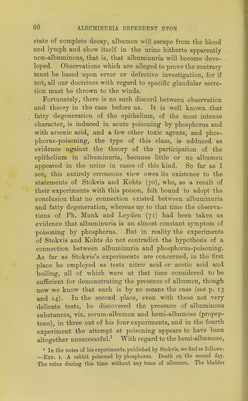 state of complete decay, albumen will escape from the blood and lympli and show itself in the urine hitherto apparently non-albuminouSj that is, that albuminuria will become deve- loped. Observations which are alleged to prove the contrary must be based upon error or defective investigation, for if not, all our doctrines with regard to specific glandular secre- tion must be thrown to the winds. Fortunately, there is no such discord between observation and theory in the case before us. It is well known that fatty degeneration of the epithelium, of the most intense character, is induced in acute poisoning by phosphorus and with arsenic acid, and a few other toxic agents, and phos- phorus-poisoning, the type of this class, is adduced as evidence against the theory of the participation of the epithelium in albuminuria, because little or no albumen appeared in the urine in cases of this kind. So far as I see, this entirely erroneous view owes its existence to the statements of Stokvis and Kohts (70), who, as a result of their experiments with this poison, felt bound to adopt the conclusion that no connection existed between albuminuria and fatty degeneration, whereas up to that time the observa- tions of Ph. Munk and Leyden (71) had been taken as evidence that albuminuria is an almost constant symptom of poisoning by phosphorus. But in reality the experiments of Stokvis and Kohts do not contradict the hypothesis of a connection between albuminuria and phosphorus-poisoning. As far as Stokvis's experiments are concerned, in the first place he employed as tests nitric acid or acetic acid and boiling, all of which were at that time considered to be sufficient for demonstrating the presence of albumen, though now we know that such is by no means the case (see p. 13 and 14). In the second place, even with these not very delicate tests, he discovered the presence of albuminous substances, viz. serum-albumen and hemi-albumose (propep- tone), in three out of his four experiments, and in the fourth experiment the attempt at poisoning appears to have been altogether unsuccessful.-^ With regard to the hemi-albumose, ' In the notes of his experiments, published by Stokvis, we find as follows: —Exp. I. A rabbit poisoned by phosphorus. Death on the second day. The urine during this time without any trace of albumen. The bladder