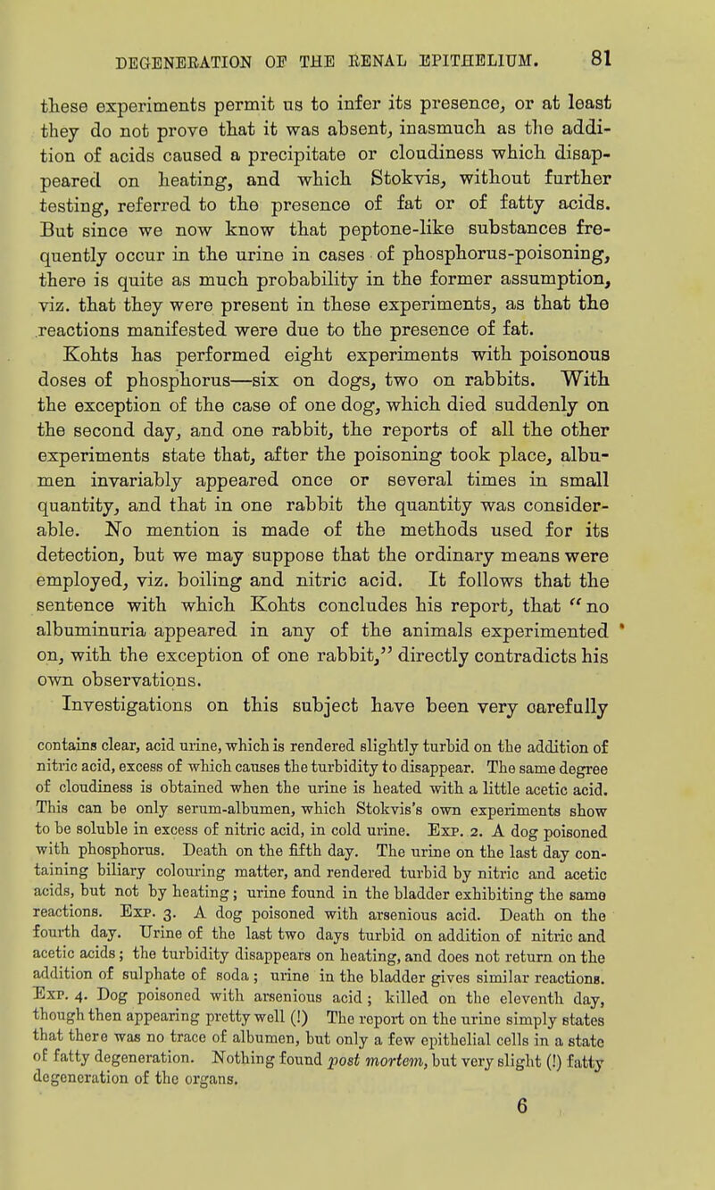 these experiments permit us to infer its presence, or at least they do not prove that it was absent, inasmucli as the addi- tion of acids caused a precipitate or cloudiness whicli disap- peared on heating, and which Stokvis, without further testing, referred to the presence of fat or of fatty acids. But since we now know that peptone-like substances fre- quently occur in the urine in cases of phosphorus-poisoning, there is quite as much probability in the former assumption, viz. that they were present in these experiments, as that the reactions manifested were due to the presence of fat. Kohts has performed eight experiments with poisonous doses of phosphorus—six on dogs, two on rabbits. With the exception of the case of one dog, which died suddenly on the second day, and one rabbit, the reports of all the other experiments state that, after the poisoning took place, albu- men invariably appeared once or several times in small quantity, and that in one rabbit the quantity was consider- able. No mention is made of the methods used for its detection, but we may suppose that the ordinary means were employed, viz. boiling and nitric acid. It follows that the sentence with which Kohts concludes his report, that no albuminuria appeared in any of the animals experimented ' on, with the exception of one rabbit, directly contradicts his own observations. Investigations on this subject have been very carefully contains clear, acid urine, which is rendered slightly turhid on the addition of nitric acid, excess of which causes the turbidity to disappear. The same degree of cloudiness is obtained when the urine is heated with a little acetic acid. This can be only serum-albumen, which Stokvis's own experiments show to be soluble in excess of nitric acid, in cold urine. Exp. 2. A dog poisoned with phosphorus. Death on the fifth day. The urine on the last day con- taining biliary colouring matter, and rendered turbid by nitric and acetic acids, but not by heating; urine found in the bladder exhibiting the same reactions. Exp. 3. A dog poisoned with arsenious acid. Death on the fourth day. Urine of the last two days turbid on addition of nitric and acetic acids; the turbidity disappears on heating, and does not return on the addition of sulphate of soda ; urine in the bladder gives similar reactions. Exp. 4. Dog poisoned with arsenious acid ; killed on the eleventh day, though then appearing pretty well (!) The report on the urine simply states that there was no trace of albumen, but only a few epithelial cells in a state oE fatty degeneration. Nothing found post mortem, but very slight (!) fatty degeneration of the organs. 6