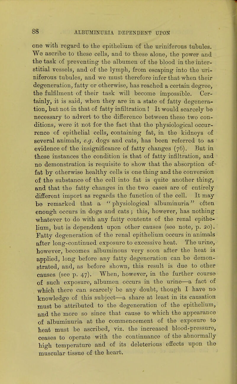 one with regard to the epithelium of the uriniferous tubules. We ascribe to these cells, and to these alone, the power and the task of preventing the albumen of the blood in the inter- stitial vessels, and of the lymph, from escaping into the uri- niferous tubules, and we must therefore infer that when their degeneration, fatty or otherwise, has reached a certain degree, the fulfilment of their task will become impossible. Cer- tainly, it is said, when they are in a state of fatty degenera- tion, but not in that of fatty infiltration ! It would scarcely be necessary to advert to the difference between these two con- ditions, were it not for the fact that the physiological occur- rence of epithelial cells, containing fat, in the kidneys of several animals, e.g. dogs and cats, has been referred to as evidence of the insignificance of fatty changes (76). But in these instances the condition is that of fatty infiltration, and no demonstration is requisite to show that the absorption of ^ fat by otherwise healthy cells is one thing and the conversion of the substance of the cell into fat is quite another thing, and that the fatty changes in the two cases are of entirely different import as regards the function of the cell. It may be remarked that a  physiological albuminuria often enough occurs in dogs and cats; this, however, has nothing whatever to do with any fatty contents of the renal epithe- lium, but is dependent upon other causes (see note, p. 20). Fatty degeneration of the renal epithelium occurs in animals after long-continued exposure to excessive heat. The urine, however, becomes albuminous very soon after the heat is applied, long before any fatty degeneration can be demon- strated, and, as before shown, this result is due to other causes (see p. 47). When, however, in the further course of such exposure, albumen occurs in the urine—a fact of which there can scarcely be any doubt, though I have no knowledge of this subject—a share at least in its causation must be attributed to the degeneration of the epithelium, and the more so since that cause to which the appearance of albuminuria at the commencement of the exposure to heat must be ascribed, viz. the increased blood-pressure, ceases to operate with the continuance of the abnormally high temperature and of its deleterious effects upon the muscular tissue of the heart.