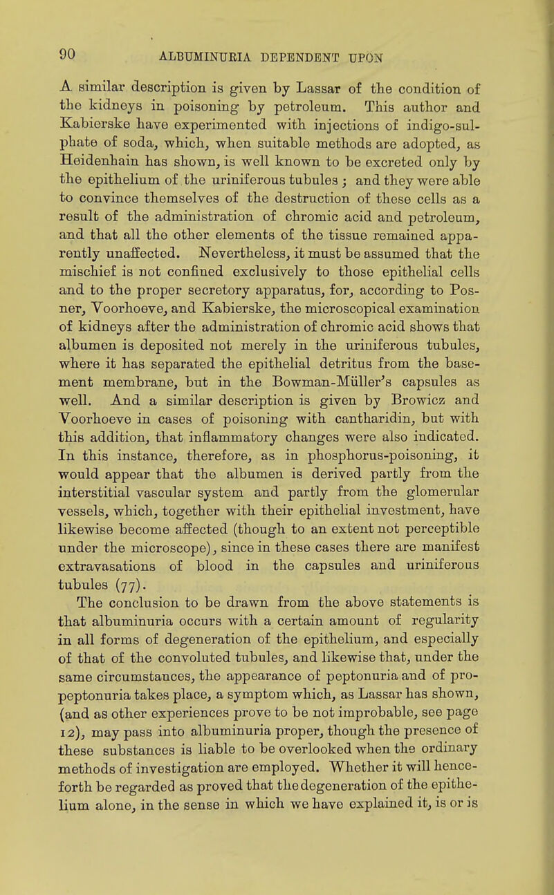 A similar description is given by Lassar of the condition of the kidneys in poisoning by petroleum. This author and Kabierske have experimented with injections of indigo-sul- phate of soda, which, when suitable methods are adopted, as Heidenhain has shown, is well known to be excreted only by the epithelium of the urinif erous tubules ; and they were able to convince themselves of the destruction of these cells as a result of the administration of chromic acid and petroleum, and that all the other elements of the tissue remained appa- rently unaffected. Nevertheless, it must be assumed that the mischief is not confined exclusively to those epithelial cells and to the proper secretory apparatus, for, according to Pos- ner, Voorhoeve, and Kabierske, the microscopical examination of kidneys after the administration of chromic acid shows that albumen is deposited not merely in the uriniferous tubules, where it has separated the epithelial detritus from the base- ment membrane, but in the Bowman-Miillei'^s capsules as well. And a similar description is given by Browicz and Voorhoeve in cases of poisoning with cantharidin, but with this addition, that inflammatory changes were also indicated. In this instance, therefore, as in phosphorus-poisoning, it would appear that the albumen is derived partly from the interstitial vascular system and partly from the glomerular vessels, which, together with their epithelial investment, have likewise become affected (though to an extent not perceptible under the microscope), since in these cases there are manifest extravasations of blood in the capsules and uriniferous tubules (77). The conclusion to be drawn from the above statements is that albuminuria occurs with a certain amount of regularity in all forms of degeneration of the epithelium, and especially of that of the convoluted tubules, and likewise that, under the same circumstances, the appearance of peptonuria and of pro- peptonuria takes place, a symptom which, as Lassar has shown, (and as other experiences prove to be not improbable, see page 12), may pass into albuminuria proper, though the presence of these substances is liable to be overlooked when the ordinary methods of investigation are employed. Whether it will hence- forth be regarded as proved that the degeneration of the epithe- lium alone, in the sense in which we have explained it, is or is