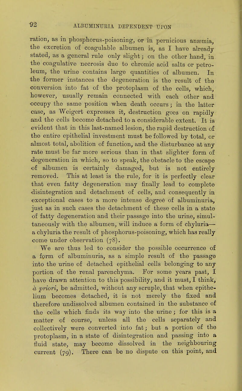 ration, as in phosphorus-poisonings or in pernicious anaamia, the excretion of coagulable albumen is, as I have already- stated, as a general rule only slight; on the other hand, ia the coagulative necrosis due to chromic acid salts or petro- leum, the urine contains large quantities of albumen. In the former instances the degeneration is the result of the conrersion into fat of the protoplasm of the cells, which, however, usually remain connected with each other and •occupy the same position when death occurs; in the latter case, as Weigert expresses it, destruction goes on rapidly and the cells become detached to a considerable extent. It is evident that in this last-named lesion, the rapid destruction of the entire epithelial investment must be followed by total, or :almost total, abolition of function, and the disturbance at any rate must be far more serious than in that slighter form of ■degeneration in which, so to speak, the obstacle to the escape of albumen is certainly damaged, but is not entirely removed. This at least is the rule, for it is perfectly clear that even fatty degeneration may finally lead to complete ■disintegration and detachment of cells, and consequently in exceptional cases to a more intense degree of albuminuria, just as in such cases the detachment of these cells in a state of fatty degeneration and their passage into the urine, simul- taneously with the albumen, will induce a form of chyluria— a chyluria the result of phosphorus-poisoning, which has really come under observation (78). We are thus led to consider the possible occurrence o£ a form of albuminuria, as a simple result of the passage into the urine of detached epithelial cells belonging to any portion of the renal parenchyma. For some years past, I have drawn attention to this possibility, and it must, I think, <h jpriori, be admitted, without any scruple, that when epithe- lium becomes detached, it is not merely the fixed and therefore undissolved albumen contained in the substance of the cells which finds its way into the uiine; for this is a matter of course, unless all the cells separately and collectively were converted into fat; but a portion of the protoplasm, in a state of disintegration and passing into a fluid state, may become dissolved in the neighbouring current (79). There can be no dispute on this point, and