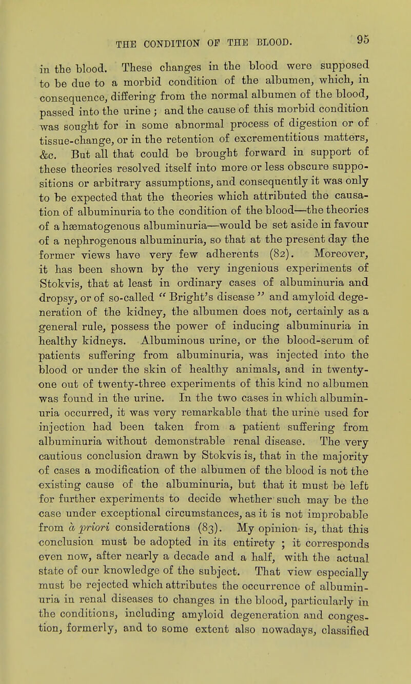 in the blood. These changes in the blood were supposed to be due to a morbid condition of the albumen, which, in consequence, differing from the normal albumen of the blood, passed into the urine ; and the cause of this morbid condition was sought for in some abnormal process of digestion or of tissue-change, or in the retention of excrementitious matters, &c. But all that could be brought forward in support of these theories resolved itself into more or less obscure suppo- sitions or arbitrary assumptions, and consequently it was only to be expected that the theories which attributed the causa- tion of albuminuria to the condition of the blood—the theories of a hematogenous albuminuria—would be set aside in favour of a nephrogenous albuminuria, so that at the present day the former views have very few adherents (82). Moreover, it has been shown by the very ingenious experiments of Stokvis, that at least in ordinary cases of albuminuria and dropsy, or of so-called  Bright's disease  and amyloid dege- neration of the kidney, the albumen does not, certainly as a general rule, possess the power of inducing albuminuria in healthy kidneys. Albuminous urine, or the blood-serum of patients suffering from albuminuria, was injected into the blood or under the skin of healthy animals, and in twenty- one out of twenty-three experiments of this kind no albumen was found in the urine. In the two cases in which albumin- uria occurred, it was very remarkable that the urine used for injection had been taken from a patient suffering from albuminuria without demonstrable renal disease. The very cautious conclusion drawn by Stokvis is, that in the majority of cases a modification of the albumen of the blood is not the oxisting cause of the albuminuria, but that it must be left for further experiments to decide whether'such may be the case under exceptional circumstances, as it is not improbable from a iiriori considerations (83). My opinion- is, that this conclusion must be adopted in its entirety ; it corresponds even now, after nearly a decade and a half, with the actual state of our knowledge of the subject. That view especially must be rejected which attributes the occurrence of albumin- uria in renal diseases to changes in the blood, particularly in the conditions, including amyloid degeneration and conges- tion, formerly, and to some extent also nowadays, classified