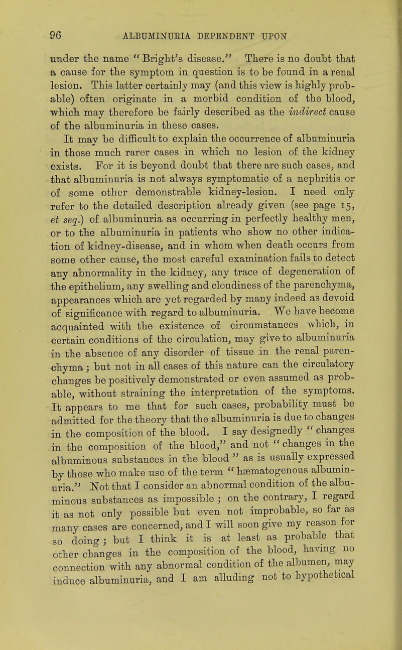 under the name  Briglit's disease/' There is no doubt that a cause for the symptom in question is to be found in a renal lesion. This latter certainly may (and this view is highly prob- able) often originate in a morbid condition of the blood, which may therefore be fairly described as the indirect cause of the albuminuria in these cases. It may be diflBcult to explain the occurrence of albuminuria in those much rarer cases in which no lesion of the kidney exists. For it is beyond doubt that there are such cases, and that albuminuria is not always symptomatic of a nephritis or of some other demonstrable kidney-lesion. I need only refer to the detailed description already given (see page 15, et seq.) of albuminuria as occurring in perfectly healthy men, or to the albuminuria in patients who show no other indica- tion of kidney-disease, and in whom when death occurs from some other cause, the most careful examination fails to detect any abnormality in the kidney, any trace of degeneration of the epithelium, any swelling and cloudiness of the parenchyma, appearances which are yet regarded by many indeed as devoid of significance with regard to albuminuria. We have become acquainted with the existence of circumstances which, in certain conditions of the circulation, may give to albuminuria in the absence of any disorder of tissue in the renal paren- chyma ; but not in all cases of this nature can the circulatory changes be positively demonstrated or even assumed as prob- able, without straining the interpretation of the symptoms. It appears to me that for such cases, probability must be admitted for the theory that the albuminuria is due to changes in the composition of the blood. I say designedly  changes in the composition of the blood, and not changes in the albuminous substances in the blood  as is usually expressed by those who make use of the term  hasmatogenous albumin- uria. Not that I consider an abnormal condition of the albu- minous substances as impossible ; on the contrary, I regard it as not only possible but even not improbable, so far as many cases are concerned, and I will soon give my reason for so doing; but I think it is at least as probable that other changes in the composition of the blood, havmg no connection with any abnormal condition of the albumen, may induce albuminuria, and I am alluding not to hypothetical