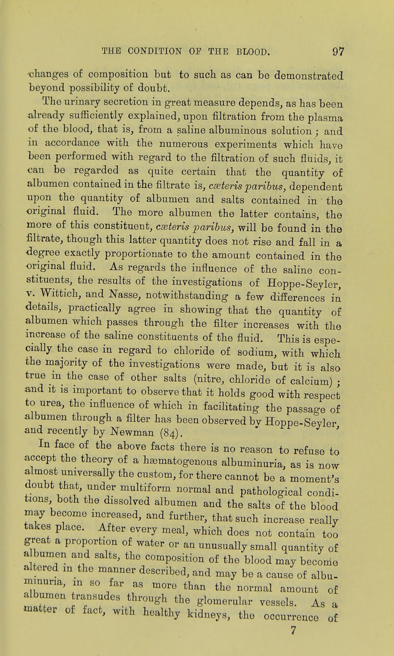 -charig-es of composition but to such as can be demonstrated beyond possibility of doubt. The urinary secretion in great measure depends, as has been already sufficiently explained, upon filtration from the plasma of the blood, that is, from a saline albuminous solution; and in accordance with the numerous experiments which have been performed with regard to the filtration of such fluids, it can be regarded as quite certain that the quantity of albumen contained in the filtrate is, cseteris paribus, dependent upon the quantity of albumen and salts contained in the original fluid. The more albumen the latter contains, the more of this constitueut, cseteris paribus, will be found in the filtrate, though this latter quantity does not rise and fall in a degree exactly proportionate to the amount contained in the original fluid. As regards the influence of the saline con- stituents, the results of the investigations of Hoppe-Seyler, V. Wittich, and Nasse, notwithstanding a few differences in details, practically agree in showing that the quantity of albumen which passes through the filter increases with the increase of the saline constituents of the fluid. This is espe- cially the case in regard to chloride of sodium, with which the majority of the investigations were made, but it is also true in the case of other salts (nitre, chloride of calcium) ; and It is important to observe that it holds good with respect to urea, the influence of which in facilitating the passage of albumen through a filter has been observed bv Hoppe-Seyler and recently by Newman (84). > j , In face of the above facts there is no reason to refuse to accept the theory of a hematogenous albuminuria, as is now almost universally the custom, for there cannot be a moment's doubt that, under multiform normal and pathological condi- tions both the dissolved albumen and the salts of the blood may become mcreased, and further, that such increase really takes place. After every meal, which does not contain too great a proportion of water or an unusually small quantity of a bumen aud salts, the composition of the blood may become altered m the manner described, and may be a cause of albu- inmuna, m so far as more than the normal amount of the glomerular vessels. As a «natter of fact, with healthy kidneys, the occurrence of 7