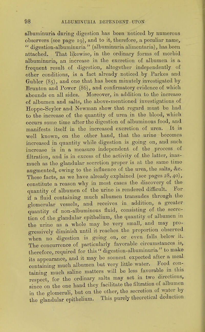 albuminuria during digestion lias been noticed by numerous observers (see page ig), and to it, therefore, a peculiar name,  digestion-albuminuria(albuminuria alimentaria), has been attached. That likewise, in the ordinary forms of morbid albuminuria, an increase in the excretion of albumen is a frequent result of digestion, altogether independently of other conditions, is a fact already noticed by Parkes and Gubler (85), and one that has been minutely investigated by Brunton and Power (86), and confirmatory evidence of which abounds on all sides. Moreover, in addition to the increase of albumen and salts, the above-mentioned investigations of Hoppe-Seyler and Newman show that regard must be had to the increase of the quantity of urea in the blood, which occurs some time after the digestion of albuminous food, and manifests itself in the increased excretion of urea. It is well known, on the other hand, that the urine becomes increased in quantity while digestion is going on, and such increase is in a measure independent of the process of filtration, and is in excess of the activity of the latter, inas- much as the glandular secretion proper is at the same time- augmented, owing to the influence of the urea, the salts, &c.. These facts, as we have already explained (see pages 28, 40), constitute a reason why in most cases the discovery of the quantity of albumen of the urine is rendered difficult. For if a fluid containing much albumen transudes through the glomerular vessels, and receives in addition, a greater quantity of non-albuminous fluid, consisting of the secre- tion of the glandular epithelium, the quantity of albumen in the urine as a whole may be very small, and may pro- gressively diminish until it reaches the proportion observed when no digestion is going on, or even falls below it. The concurrence of particularly favorable circumstances is, therefore, required for this  digestion-albuminuria  to make its appearance, and it may be soonest expected after a meal containing much albumen but very little water. Pood con- taining much saline matters will be less favorable m this respect, for the ordinary salts may act in two directions, since on the one hand they facilitate the filtration of albumen in the glomeruli, but on the other, the secretion of water by the glandular epithelium. This purely theoretical deduction