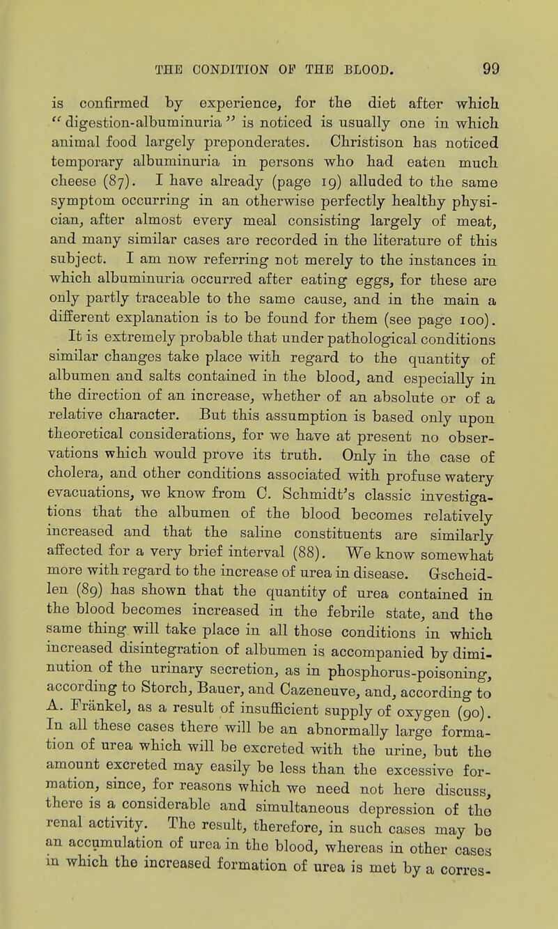 is confirmed by experience, for the diet after which  digestion-albuminuria is noticed is usually one in which animal food largely preponderates. Ohristison has noticed temporary albuminuria in persons who had eaten much cheese (87). I have already (page 19) alluded to the same symptom occurring in an otherwise perfectly healthy physi- cian, after almost every meal consisting largely of meat, and many similar cases are recorded in the literature of this subject. I am now referring not merely to the instances in which albuminuria occurred after eating eggs, for these are only partly traceable to the same cause, and in the main a different explanation is to be found for them (see page 100). It is extremely probable that under pathological conditions similar changes take place with regard to the quantity of albumen and salts contained in the blood, and especially in the direction of an increase, whether of an absolute or of a relative character. But this assumption is based only upon theoretical considerations, for we have at present no obser- vations which would prove its truth. Only in the case of cholera, and other conditions associated with profuse watery evacuations, we know from 0. Schmidt's classic investiga- tions that the albumen of the blood becomes relatively increased and that the saline constituents are similarly affected for a very brief interval (88). We know somewhat more with regard to the increase of urea in disease. Gscheid- len (89) has shown that the quantity of urea contained in the blood becomes increased in the febrile state, and the same thing will take place in all those conditions in which increased disintegration of albumen is accompanied by dimi- nution of the urinary secretion, as in phosphorus-poisoning, according to Storch, Bauer, and Cazeneuve, and, according to A. Erankel, as a result of insufficient supply of oxygen (90). In all these cases there will be an abnormally large forma- tion of urea which will be excreted with the urine, but the amount excreted may easily be less than the excessive for- mation, since, for reasons which we need not here discuss, there is a considerable and simultaneous depression of the renal activity. The result, therefore, in such cases may be an accumulation of urea in the blood, whereas in other cases in which the increased formation of urea is met by a corres-