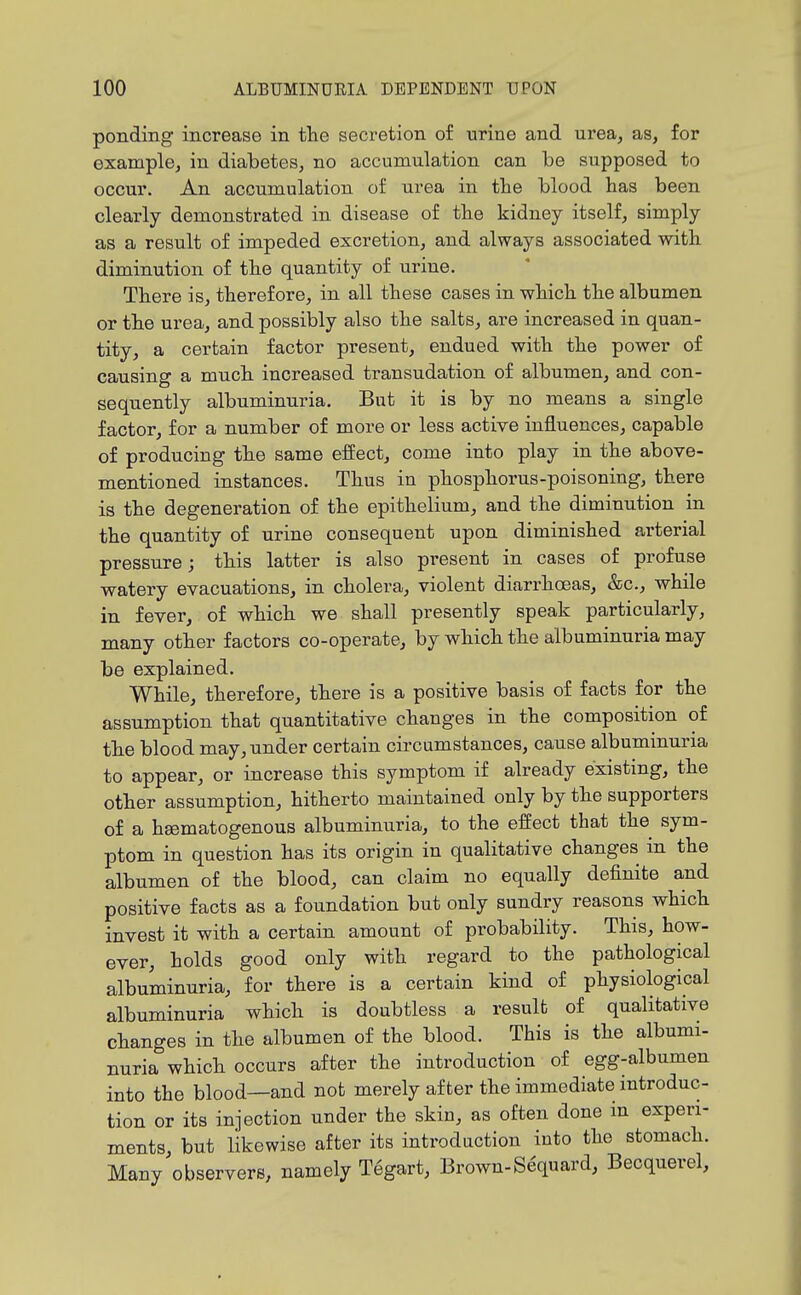ponding increase in the secretion o£ urine and urea, as, for example, in diabetes, no accumulation can be supposed to occur. An accumulation of urea in the blood has been clearly demonstrated in disease of the kidney itself, simply as a result of impeded excretion, and always associated with diminution of the quantity of urine. There is, therefore, in all these cases in which the albumen or the urea, and possibly also the salts, are increased in quan- tity, a certain factor present, endued with the power of causing a much increased transudation of albumen, and con- sequently albuminuria. Bnt it is by no means a single factor, for a number of more or less active influences, capable of producing the same effect, come into play in the above- mentioned instances. Thus in phosphorus-poisoning, there is the degeneration of the epithelium, and the diminution in the quantity of urine consequent upon diminished arterial pressure; this latter is also present in cases of profuse watery evacuations, in cholera, violent diarrhoeas, &c., while in fever, of which we shall presently speak particularly, many other factors co-operate, by which the albuminuria may be explained. While, therefore, there is a positive basis of facts for the assumption that quantitative changes in the composition of the blood may, under certain circumstances, cause albuminuria to appear, or increase this symptom if already existing, the other assumption, hitherto maintained only by the supporters of a heematogenous albuminuria, to the effect that the sym- ptom in question has its origin in qualitative changes in the albumen of the blood, can claim no equally definite and positive facts as a foundation but only sundry reasons which invest it with a certain amount of probability. This, how- ever, holds good only with regard to the pathological albuminuria, for there is a certain kind of physiological albuminuria which is doubtless a result of qualitative changes in the albumen of the blood. This is the albumi- nuria which occurs after the introduction of egg-albumen into the blood—and not merely after the immediate introduc- tion or its injection under the skin, as often done in experi- ments, but likewise after its introduction into the stomach. Many observers, namely T6gart, Brown-Sequard, Becquerel,