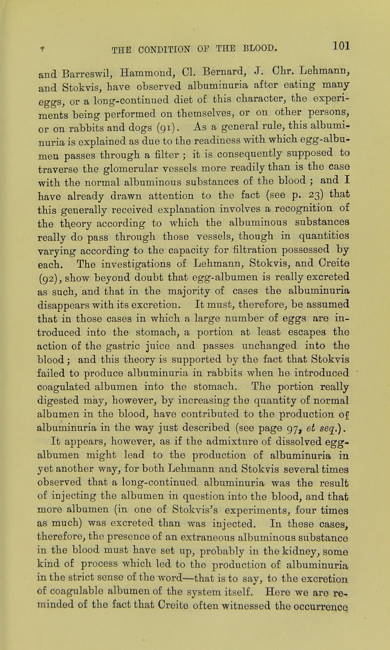 and Barreswil, Hammond, CI, Bernard, J. Chr. Lehmann, and Stokvis, have observed albuminuria after eating many eggs, or a long-continued diet of this character, the experi- ments being performed on themselves, or on other persons, or on rabbits and dogs (91). As a general rule, this albumi- nuria is explained as due to the readiness with which egg-albu- men passes through a filter ; it is consequently supposed to traverse the glomerular vessels more readily than is the case with the normal albuminous substances of the blood ; and I have already drawn attention to the fact (see p. 23) that this generally received explanation involves a recognition of the theory according to which the albuminous substances really do pass through those vessels, though in quantities varying according to the capacity for filtration possessed by each. The investigations of Lehmann, Stokvis, and Oreito (92), show beyond doubt that egg-albumen is really excreted as such, and that in the majority of cases the albuminuria disappears with its excretion. It must, therefore, be assumed that in those cases in which a large number of eggs are in- troduced into the stomach, a portion at least escapes the action of the gastric juice and passes unchanged into the blood; and this theory is supported by the fact that Stokvis failed to produce albuminuria in rabbits when he introduced coagulated albumen into the stomach. The portion really digested may, however, by increasing the quantity of normal albumen in the blood, have contributed to the production of albuminuria in the way just described (see page 97, et seq.). It appears, however, as if the admixture of dissolved egg- albumen might lead to the production of albuminuria in yet another way, for both Lehmann and Stokvis several times observed that a long-continued albuminuria was the result of injecting the albumen in question into the blood, and that more albumen (in one of Stokvis^s experiments, four times as much) was excreted than was injected. In these cases, therefore, the presence of an extraneous albuminous substance in the blood must have set up, probably in the kidney, some kind of process which led to the production of albuminuria in the strict sense of the word—that is to say, to the excretion of coagulable albumen of the system itself. Here we are re- minded of the fact that Creite often witnessed the occurreuce