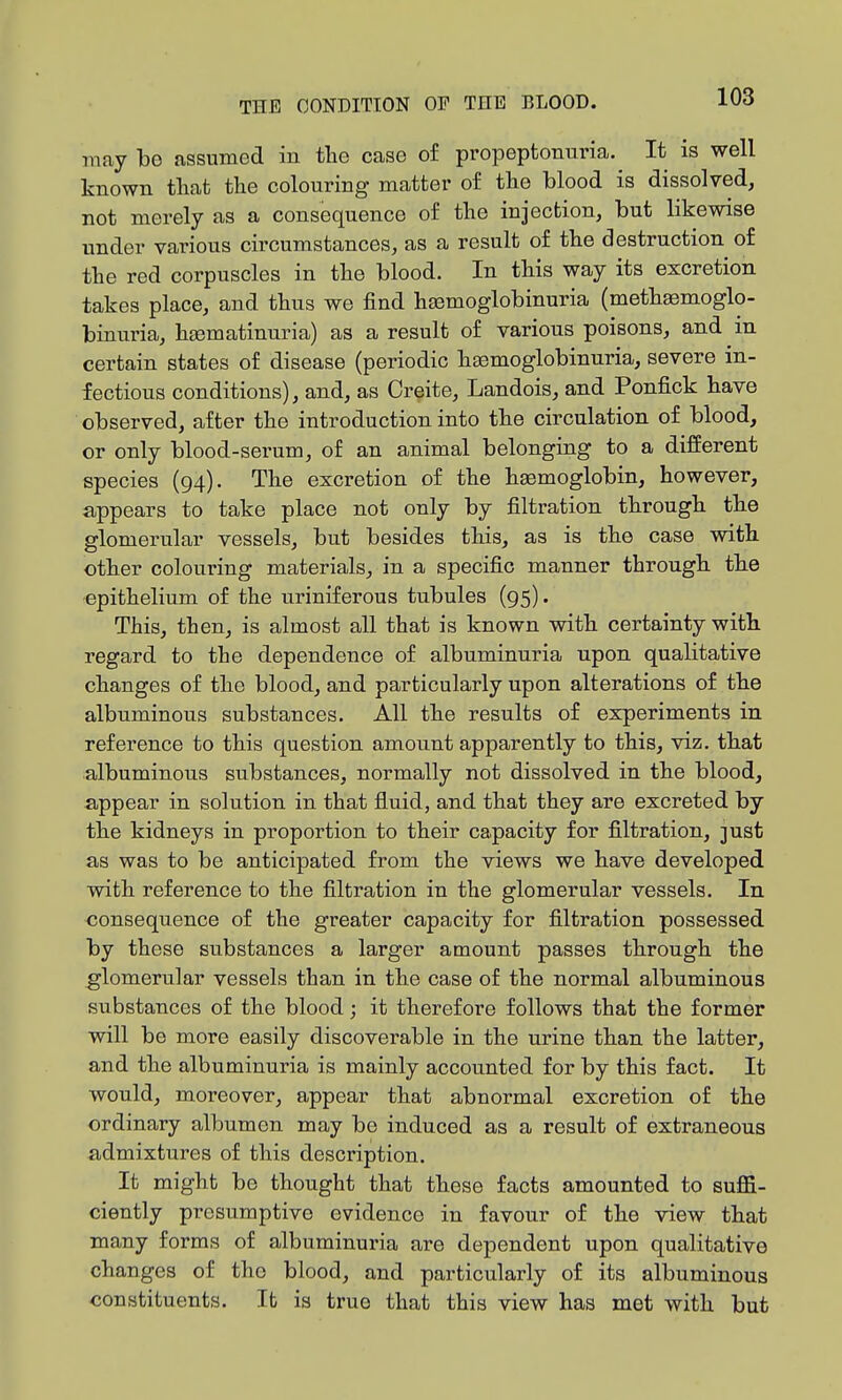 may be assumed in the case o£ propeptonuria. It is well known tliat the colouring matter of the blood is dissolved, not merely as a consequence of the injection, but likewise under various circumstances, as a result of the destruction of the red corpuscles in the blood. In this way its excretion takes place, and thus we find hsemoglobinuria (meth^moglo- binuria, hjematinuria) as a result of various poisons, and m certain states of disease (periodic hsemoglobinuria, severe in- fectious conditions), and, as Creite, Landois, and Ponfick have observed, after the introduction into the circulation of blood, or only blood-serum, of an animal belonging to a different species (94). The excretion of the haemoglobin, however, appears to take place not only by filtration through the glomerular vessels, but besides this, as is the case with other colouring materials, in a specific manner through the epithelium of the uriniferous tubules (95). This, then, is almost all that is known with certainty with regard to the dependence of albuminuria upon qualitative changes of the blood, and particularly upon alterations of the albuminous substances. All the results of experiments in reference to this question amount apparently to this, viz. that albuminous substances, normally not dissolved in the blood, appear in solution in that fluid, and that they are excreted by the kidneys in proportion to their capacity for filtration, just as was to be anticipated from the views we have developed with reference to the filtration in the glomerular vessels. In consequence of the greater capacity for filtration possessed by these substances a larger amount passes through the glomerular vessels than in the case of the normal albuminous substances of the blood; it therefore follows that the former will be more easily discoverable in the urine than the latter, and the albuminuria is mainly accounted for by this fact. It would, moreover, appear that abnormal excretion of the ordinary albumen may be induced as a result of extraneous admixtures of this description. It might be thought that these facts amounted to suffi- ciently presumptive evidence in favour of the view that many forms of albuminuria are dependent upon qualitative changes of the blood, and particularly of its albuminous constituents. It is true that this view has met with but