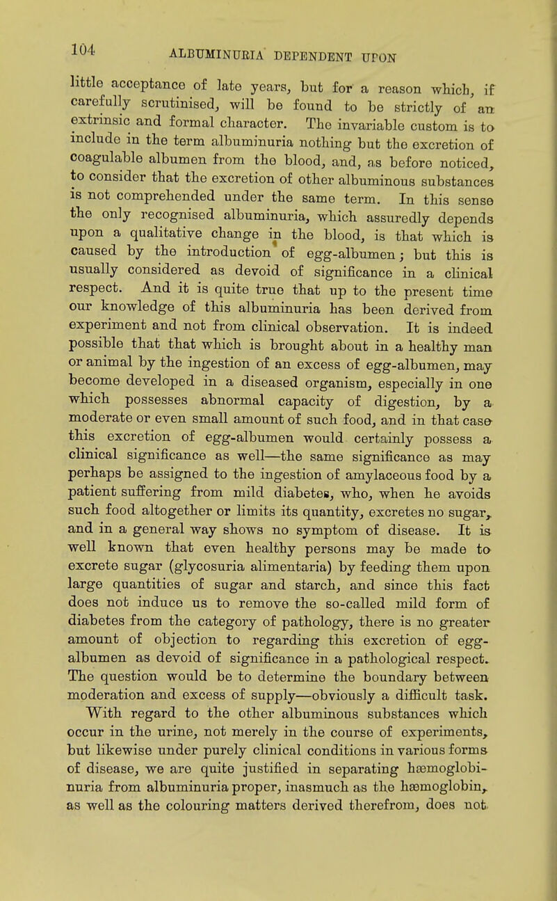 little acceptance of late years, but for a reason whicb, if carefully scrutinised, will be found to be strictly of'an extrinsic and formal cliaracter. The invariable custom is to include in the term albuminuria nothing but the excretion of coagulable albumen from the blood, and, as before noticed, to consider that the excretion of other albuminous substances is not comprehended under the same term. In this sense the only recognised albuminuria, which assuredly depends upon a qualitative change in the blood, is that which is caused by the introduction of egg-albumen; but this is usually considered as devoid of significance in a clinical respect. And it is quite true that up to the present time our knowledge of this albuminuria has been derived from experiment and not from clinical observation. It is indeed possible that that which is brought about in a healthy man or animal by the ingestion of an excess of egg-albumen, may become developed in a diseased organism, especially in one which possesses abnormal capacity of digestion, by a moderate or even small amount of such food, and in that cas& this excretion of egg-albumen would certainly possess a clinical significance as well—the same significance as may perhaps be assigned to the ingestion of amylaceous food by a patient suffering from mild diabetes, who, when he avoids such food altogether or limits its quantity, excretes no sugar,, and in a general way shows no symptom of disease. It is well known that even healthy persons may be made to excrete sugar (glycosuria alimentaria) by feeding them upon large quantities of sugar and starch, and since this fact does not induce us to remove the so-called mild form of diabetes from the category of pathology, there is no greater amount of objection to regarding this excretion of egg- albumen as devoid of significance in a pathological respects The question would be to determine the boundary between moderation and excess of supply—obviously a diflSicult task. With regard to the other albuminous substances which occur in the urine, not merely in the course of experiments, but likewise under purely clinical conditions in various forms of disease, we are quite justified in separating hosmoglobi- nuria from albuminuria proper, inasmuch as the haemoglobin, as well as the colouring matters derived therefrom, does not