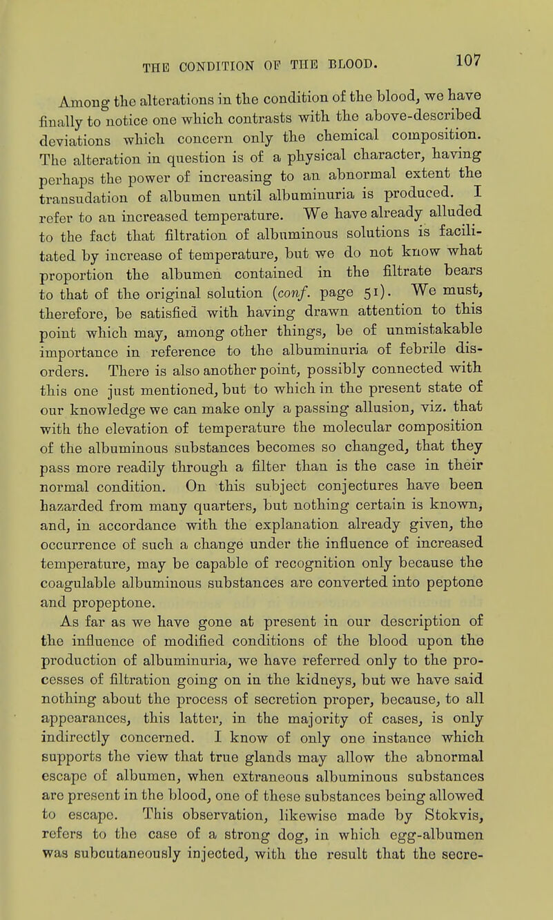 Among the alterations in tlie condition of the blood, we have finally to notice one which contrasts with the above-described deviations which concern only the chemical composition. The alteration in question is of a physical character, having perhaps the power of increasing to an abnormal extent the transudation of albumen until albuminuria is produced. I refer to an increased temperature. We have already alluded to the fact that filtration of albuminous solutions is facili- tated by increase of temperature, but we do not know what proportion the albumen contained in the filtrate bears to that of the original solution {conf. page 51). We must, therefore, be satisfied with having drawn attention to this point which may, among other things, be of unmistakable importance in reference to the albuminuria of febrile dis- orders. There is also another point, possibly connected with this one just mentioned, but to which in the present state of our knowledge we can make only a passing allusion, viz. that with the elevation of temperature the molecular composition of the albuminous substances becomes so changed, that they pass more readily through a filter than is the case in their normal condition. On this subject conjectures have been hazarded from many quarters, but nothing certain is known, and, in accordance with the explanation already given, the occurrence of such a change under the influence of increased temperature, may be capable of recognition only because the coagulable albuminous substances are converted into peptone and propeptone. As far as we have gone at present in our description of the influence of modified conditions of the blood upon the production of albuminuria, we have referred only to the pro- cesses of filtration going on in the kidneys, but we have said nothing about the process of secretion proper, because, to all appearances, this latter, in the majority of cases, is only indirectly concerned. I know of only one instance which supports the view that true glands may allow the abnormal escape of albumen, when extraneous albuminous substances are present in the blood, one of these substances being allowed to escape. This observation, likewise made by Stokvis, refers to the case of a strong dog, in which egg-albumen was subcutaneously injected, with the result that the secre-