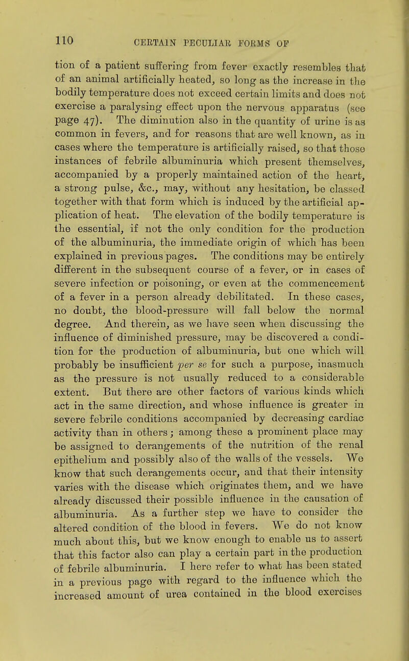 tion of a patient suffering from fever exactly resembles that of an animal artificially heated, so long as the increase in tlie bodily temperature does not exceed certain limits and does not exercise a paralysing effect upon the nervous apparatus (see page 47). The diminution also in the quantity of urine is as common in fevers, and for reasons that are well known, as in cases where the temperature is artificially raised, so that those instances of febrile albuminui-ia which present themselves, accompanied by a properly maintained action of the heart, a strong pulse, &c., may, without any hesitation, be classed together with that form which is induced by the artificial ap- plication of heat. The elevation of the bodily temperature is the essential, if not the only condition for the production of the albuminuria, the immediate origin of which has been explained in previous pages. The conditions may be entirely different in the subsequent course of a fever, or in cases of severe infection or poisoning, or even at the commencement of a fever in a person already debilitated. In these oases, no doubt, the blood-pressure will fall below the normal degree. And therein, as we have seen when discussing the influence of diminished pressure, may be discovered a condi- tion for the production of albuminuria, but one which will probably be insufficient jper se for such a purpose, inasmuch as the pressure is not usually reduced to a considerable extent. But there are other factors of various kinds which act in the same direction, and whose influence is greater in severe febrile conditions accompanied by decreasing cardiac activity than in others; among these a prominent place may be assigned to derangements of the nutrition of the renal epithelium and possibly also of the walls of the vessels. We know that such derangements occur, and that their intensity varies with the disease which originates them, and we have already discussed their possible influence in the causation of albuminuria. As a further step we have to consider the altered condition of the blood in fevers. We do not know much about this, but we know enough to enable us to assert that this factor also can play a certain part in the production of febrile albuminuria. I here refer to what has been stated in a previous page with regard to the influence which the increased amount of urea contained in the blood exercises