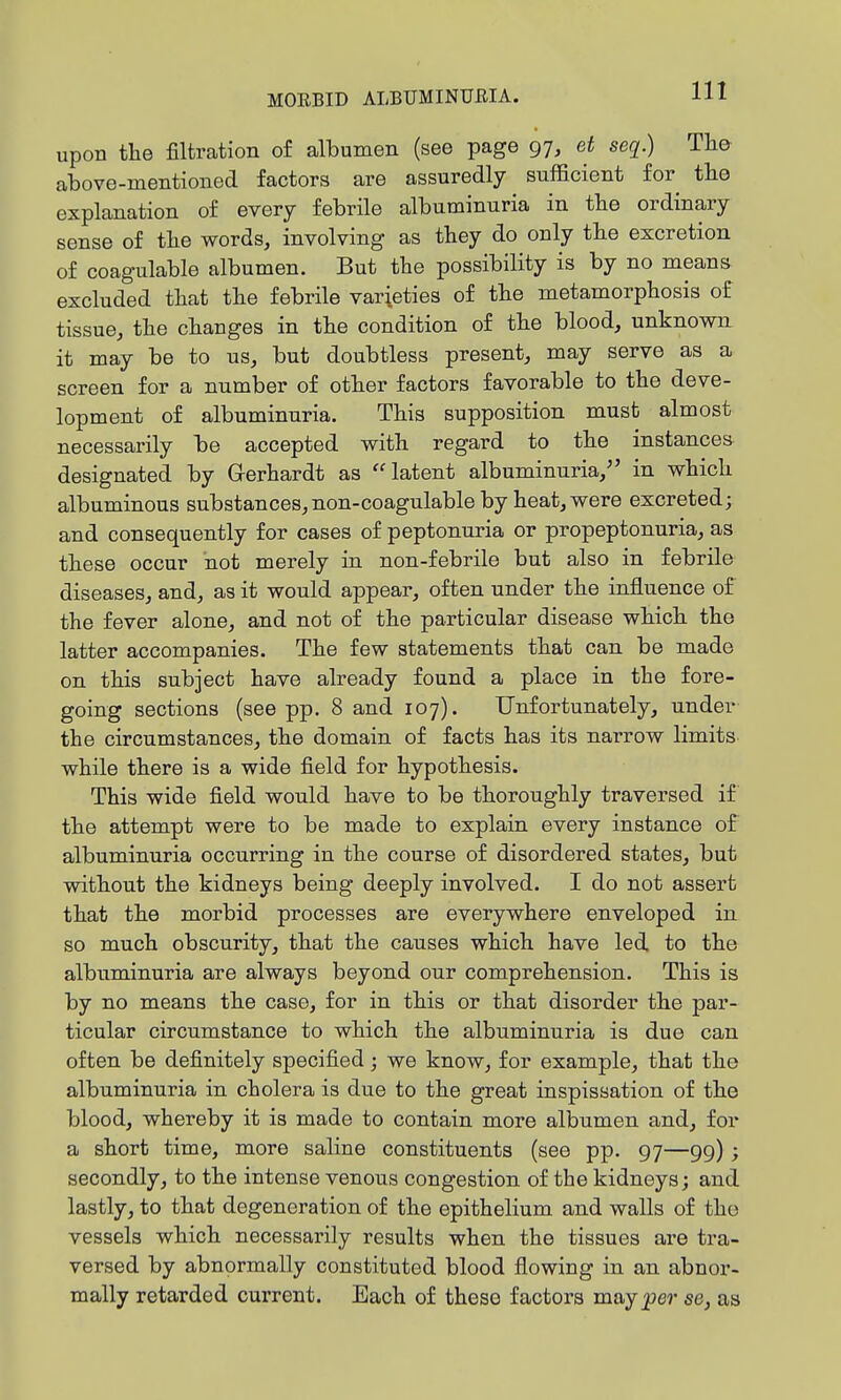 upon the filtration of albumen (see page 97, et seq.) The above-mentioned factors are assuredly sufficient for the explanation of every febrile albuminuria in the ordinary sense of the words, involving as they do only the excretion of coagulable albumen. But the possibility is by no means excluded that the febrile varieties of the metamorphosis of tissue, the changes in the condition of the blood, unknown it may be to us, but doubtless present, may serve as a screen for a number of other factors favorable to the deve- lopment of albuminuria. This supposition must almost necessarily be accepted with regard to the instancea designated by Gerhardt as latent albuminuria, in which albuminous substances, non-coagulable by heat, were excreted; and consequently for cases of peptonuria or propeptonuria, as these occur not merely in non-febrile but also in febrile diseases, and, as it would appear, often under the influence of the fever alone, and not of the particular disease which the latter accompanies. The few statements that can be made on this subject have already found a place in the fore- going sections (see pp. 8 and 107). Unfortunately, under the circumstances, the domain of facts has its narrow limits while there is a wide field for hypothesis. This wide field would have to be thoroughly traversed if the attempt were to be made to explain every instance of albuminuria occurring in the course of disordered states, but without the kidneys being deeply involved. I do not assert that the morbid processes are everywhere enveloped in so much obscurity, that the causes which have led to the albuminuria are always beyond our comprehension. This is by no means the case, for in this or that disorder the par- ticular circumstance to which the albuminuria is due can often be definitely specified; we know, for example, that the albuminuria in cholera is due to the great inspissation of the blood, whereby it is made to contain more albumen and, for a short time, more saline constituents (see pp. 97—99); secondly, to the intense venous congestion of the kidneys; and lastly, to that degeneration of the epithelium and walls of the vessels which necessarily results when the tissues are tra- versed by abnormally constituted blood flowing in an abnor- mally retarded current. Each of these factors majper se, as