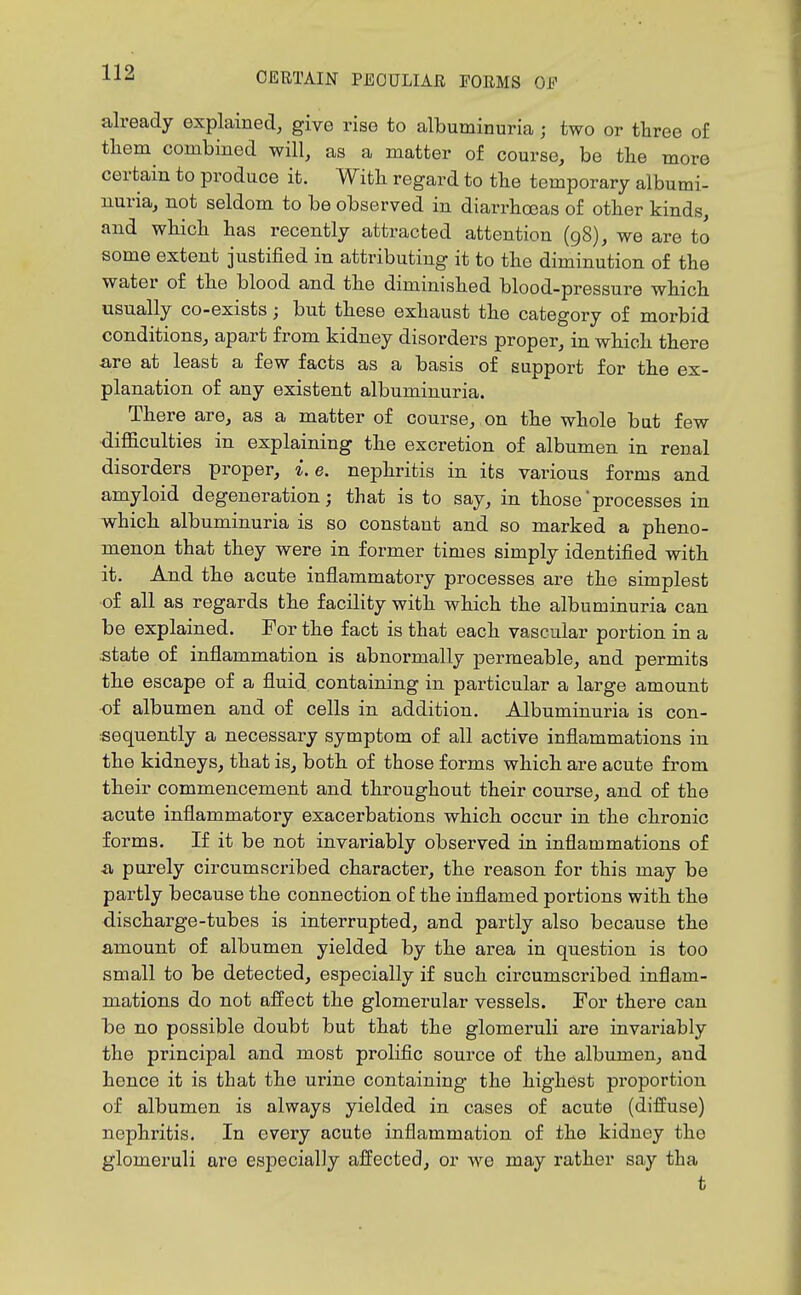 already explained, give rise to albuminuria ; two or three of them combined will, as a matter of course, be the more certain to produce it. With regard to the temporary albumi- nuria, not seldom to be observed in diarrhoeas of other kinds, and which has recently attracted attention (98), we are to some extent justified in attributing it to the diminution of the water of the blood and the diminished blood-pressure which usually co-exists; but these exhaust the category of morbid conditions, apart from kidney disorders proper, in which there are at least a few facts as a basis of support for the ex- planation of any existent albuminuria. There are, as a matter of course, on the whole but few •diflaculties in explaining the excretion of albumen in renal disorders proper, i.e. nephritis in its various forms and amyloid degeneration; that is to say, in those processes in which albuminuria is so constant and so marked a pheno- menon that they were in former times simply identified with it. And the acute inflammatory processes are the simplest of all as regards the facility with which the albuminuria can be explained. For the fact is that each vascular portion in a state of inflammation is abnormally permeable, and permits the escape of a fluid containing in particular a large amount of albumen and of cells in addition. Albuminuria is con- sequently a necessary symptom of all active inflammations in the kidneys, that is, both of those forms which are acute from their commencement and throughout their course, and of the acute inflammatory exacerbations which occur in the chronic forms. If it be not invai'iably observed in inflammations of a purely circumscribed character, the reason for this may be partly because the connection of the inflamed portions with the discharge-tubes is interrupted, and partly also because the amount of albumen yielded by the area in question is too small to be detected, especially if such circumscribed inflam- mations do not affect the glomerular vessels. For there can be no possible doubt but that the glomeruli are invariably the principal and most prolific source of the albumen, and hence it is that the urine containing the highest proportion of albumen is always yielded in cases of acute (diffuse) nephritis. In every acute inflammation of the kidney the glomeruli are especially affected, or we may rather say tha t
