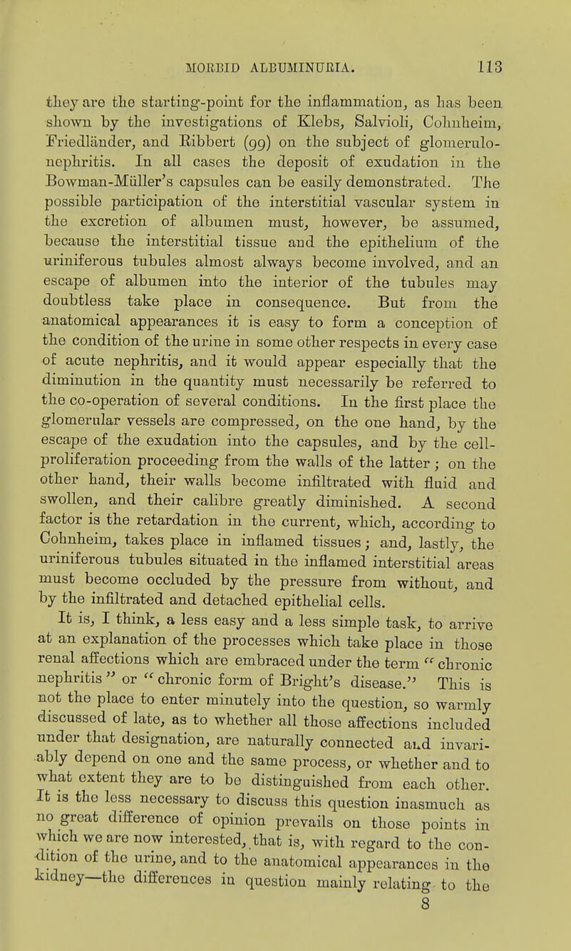 tlieyare tlie starting-point for the inflammatiorij as 1ms been sliown by the investigations of Klebs^ Salviolij Colmlieim, Friedlauderj and Ribbert (gg) on the subject of glomerulo- uophritis. In all cases the deposit of exudation in the Bowman-Miiller's capsules can be easily demonstrated. The possible participation of the interstitial vascular system in the excretion of albumen mnst_, however^, be assumed, because the interstitial tissue and the epithelium of the uriniferous tubules almost always become involved^ and an escape of albumen into the interior of the tubules may doubtless take place in consequence. But from the anatomical appearances it is easy to form a conception of the condition of the urine in some other respects in every case of acute nephritis, and it would appear especially that the diminution in the quantity must necessarily be referred to the co-operation of several conditions. In the first place the glomerular vessels are compressed, on the one hand, by the escape of the exudation into the capsules, and by the cell- proliferation proceeding from the walls of the latter; on the other hand, their walls become infiltrated with fluid and swollen, and their calibre greatly diminished. A second factor is the retardation in the current, which, according to Cohnheim, takes place in inflamed tissues; and, lastly, the uriniferous tubules situated in the inflamed interstitial areas must become occluded by the pressure from without, and by the infiltrated and detached epithelial cells. It is, I think, a less easy and a less simple task, to arrive at an explanation of the processes which take place in those renal affections which are embraced under the term  chronic nephritis  or  chronic form of Bright's disease.'' This is not the place to enter minutely into the question, so warmly discussed of late, as to whether all those affections included under that designation, are naturally connected aud invari- ably depend on one and the same process, or whether and to what extent they are to be distinguished from each other. It is the less necessary to discuss this question inasmuch as no great difference of opinion prevails on those points in which we are now interested, that is, with regard to the con- <lition of the urine, and to the anatomical appearances in the kidney—the differences in question mainly relating to the 8