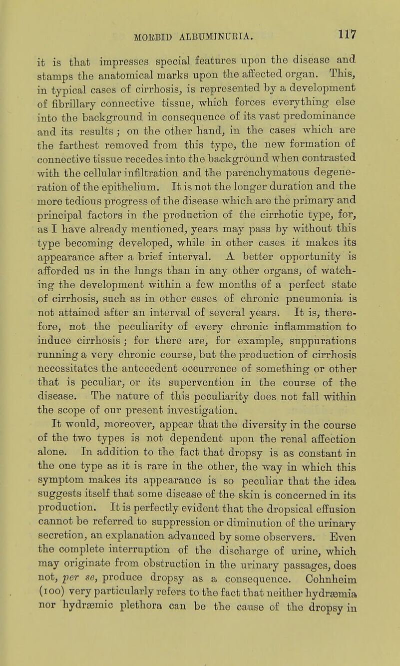 it is that impresses special features upon the disease and stamps the anatomical marks upon the affected organ. This, in typical cases of cirrhosis, is represented by a development of fibrillary connective tissue, which forces everything else into the background in consequence of its vast predominance and its results ; on the other hand, in the cases which are the farthest removed from this type, the new formation of connective tissue recedes into the background when contrasted with the cellular infiltration and the parenchymatous degene- ration of the epithelium. It is not the longer duration and the more tedious progress of the disease which are the primary and principal factors in the production of the cirrhotic type, for, as I have already mentioned, years may pass by without this type becoming developed, while in other cases it makes its appearance after a brief interval. A better opportunity is afforded us in the lungs than in any other organs, of watch- ing the development within a few months of a perfect state of cirrhosis, such as in other cases of chronic pneumonia is not a,ttained after an interval of several years. It is, there- fore, not the peculiarity of every chronic inflammation to induce cirrhosis ; for there are, for example, suppurations running a very chronic course, but the production of cirrhosis necessitates the antecedent occurrence of something or other that is peculiar, or its supervention in the course of the disease. The nature of this peculiarity does not fall within the scope of our present investigation. It would, moreover, appear that the diversity in the course of the two types is not dependent upon the renal affection alone. In addition to the fact that dropsy is as constant in the one type as it is rare in the other, the way in which this symptom makes its appearance is so peculiar that the idea suggests itself that some disease of the skin is concerned in its production. It is perfectly evident that the dropsical effusion cannot be referred to suppression or diminution of the urinary secretion, an explanation advanced by some observers. Even the complete interruption of the discharge of urine, which may originate from obstruction in the urinary passages, does not, i^cr so, produce dropsy as a consequence. Oohnheim (loo) very particularly refers to the fact that neither hydr£emia nor hydraemic plethora can be the cause of the dropsy in