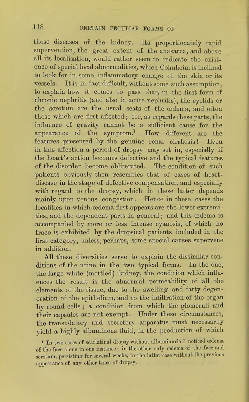 tliose diseases of the kidney. Its proportionately rapid supervention, the great extent of the anasarca, and above all its localisation, would rather seem to indicate the exist- ence of special local abnormalities, which Cohnheim is inclined to look for in some inflammatory change of the skin or its vessels. It is in fact difl&cult, without some such assumption, to explain how it comes to pass that, in the first form of chronic nephritis (and also in acute nephritis), the eyelids or the scrotum are the usual seats of the oedema, and often those which are first affected; for, as regards these parts, the influence of gravity cannot be a sufficient cause for the appearance of the symptom.^ How different are the features presented by the genuine renal cirrhosis ! Even in this affection a period of dropsy may set in, especially if the heart's action becomes defective and the typical features of the disorder become obliterated. The condition of such patients obviously then resembles that of cases of heart- disease in the stage of defective compensation, and especially with regard to the dropsy, which in these latter depends mainly upon venous congestion. Hence in these cases the localities in which oedema first appears are the lower extremi- ties, and the dependent parts in general; and this oedema is accompanied by more or less intense cyanosis, of which no trace is exhibited by the dropsical patients included in the first category, unless, perhaps, some special causes supervene in addition. All these diversities serve to explain the dissimilar con- ditions of the urine in the two typical forms. In the one, the large white (mottled) kidney, the condition which influ- ences the result is the abnormal permeability of all the elements of the tissue, due to the swelling and fatty degen- eration of the epithelium, and to the infiltration of the organ by round cells ; a condition from which the glomeruli and their capsules are not exempt. Under these circumstances, the transudatory and secretory apparatus must necessai-ily yield a highly albuminous fluid, in the production of which 1 In two cases of scarlatinal dropsy without albuminuria I noticed ajdema of the face alone in one instance ; in the other only oedema of the face and scrotum, persisting for several weeks, in the latter case without the previous appearance of any other trace of dropsy.