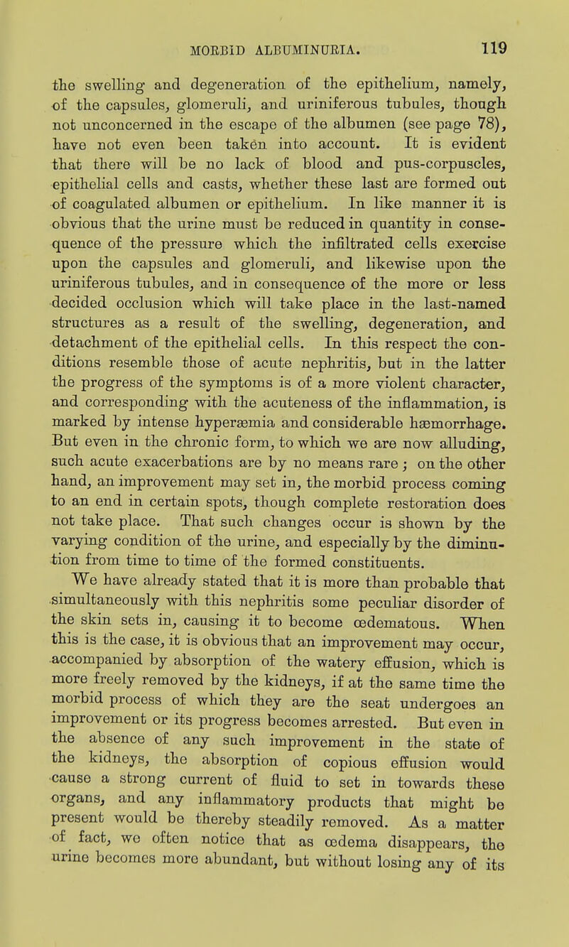 the swelling and degeneration of the epithelium, namely, of the capsules, glomeruli, and uriniferous tubules, though not unconcerned in the escape of the albumen (see page 78), have not even been taken into account. It is evident that there will be no lack of blood and pus-corpuscles, epithelial cells and casts, whether these last are formed out of coagulated albumen or epithelium. In like manner it is obvious that the urine must be reduced in quantity in conse- quence of the pressure which the infiltrated cells exercise upon the capsules and glomeruli, and likewise upon the uriniferous tubules, and in consequence of the more or less decided occlusion which will take place in the last-named structures as a result of the swelling, degeneration, and detachment of the epithelial cells. In this respect the con- ditions resemble those of acute nephritis, but in the latter the progress of the symptoms is of a more violent character, and corresponding with the acuteness of the inflammation, is marked by intense hypergemia and considerable hsemorrhage. But even in the chronic form, to which we are now alluding, such acute exacerbations are by no means rare; on the other hand, an improvement may set in, the morbid process coming to an end in certain spots, though complete restoration does not take place. That such changes occur is shown by the varying condition of the urine, and especially by the diminu- tion from time to time of the formed constituents. We have already stated that it is more than probable that simultaneously with this nephritis some peculiar disorder of the skin sets in, causing it to become oedematous. When this is the case, it is obvious that an improvement may occur, .accompanied by absorption of the watery effusion, which is more freely removed by the kidneys, if at the same time the morbid process of which they are the seat undergoes an improvement or its progress becomes arrested. But even in the absence of any such improvement in the state of the kidneys, the absorption of copious effusion would cause a strong current of fluid to set in towards these organs, and any inflammatory products that might be present would be thereby steadily removed. As a matter of ^ fact, we often notice that as oedema disappears, the urine becomes more abundant, but without losing any of its