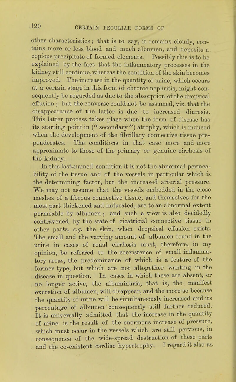 otlier cliaracteristics; that is to say, it remains cloudy, cott- tains more or less blood and much albumen, and deposits a. copious precipitate of formed elements. Possibly this is to be explained by the fact that the inflammatory processes in the kidney still continue, whereas the condition of the skin becomes improved. The increase in the quantity of urine, which occurs at a certain stage in this form of chronic nephritis, might con- sequently be regarded as due to the absorption of the dropsical effusion ; but the converse could not be assumed, viz. that the disappearance of the latter is due to increased diuresis. This latter process takes place when the form of disease has its starting point in ('^ secondary atrophy, which is induced when the development of the fibrillary connective tissue pre- ponderates. The conditions in that case more and more approximate to those of the primary or genuine cirrhosis of the kidney. In this last-named condition it is not the abnormal permea- bility of the tissue and of the vessels in particular which is the determining factor, but the increased arterial pressure. We may not assume that the vessels embedded in the close meshes of a fibrous connective tissue, and themselves for the most part thickened and indurated, are to an abnormal extent permeable by albumen; and such a view is also decidedly contravened by the state of cicatricial connective tissue in other parts, e.g. the skin, when dropsical effusion exists. The small and the varying amount of albumen found in the urine in cases of renal cirrhosis must, therefore, in my opinion, be referred to the coexistence of small inflamma- tory areas, the predominance of which is a feature of the former type, but which ai'e not altogether wanting in the disease in question. In cases in which these are absent, or no longer active, the albuminuria, that is, the manifest excretion of albumen, will disappear, and the more so because the quantity of urine will be simultaneously increased and its percentage of albumen consequently still further reduced. It is universally admitted that the increase in the quantity of urine is the result of the enormous increase of pressure, which must occur in the vessels which are still pervious, in consequence of the wide-spread destruction of these pai'ts and the co-existent cardiac hypertrophy. I regard it also as