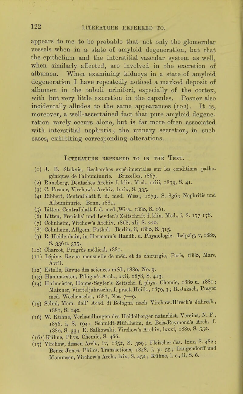 appeal's to me to Tbe probable that not only tbe glomerular vessels wlien in a state of amyloid degeneration, but that tbe epithelium and tbe interstitial vascular system as well, when similarly affected, are involved in tbe excretion of albumen. Wben examining kidneys in a state of amyloid degeneration I have repeatedly noticed a marked deposit of albumen in tbe tubuli uriniferi, especially of tbe cortex, with but very little excretion in tbe capsules. Posner also incidentally alludes to tbe same appearances (102). It is, moreover, a well-ascertained fact tbat pure amyloid degene- ration rarely occurs alone, but is far more often associated with interstitial nephritis; tbe urinary secretion, in sucb cases, exhibiting corresponding alterations. Literature referred to in the Text. (1) J. B. Stokvis, Eecherclies experimentales sur les conditions patho- geniques de ralbuminurie. Bruxelles, 1867. (2) Euneberg, Deutsches Archiv f. klin. Med., xxiii, 1879, S. 41. (3) C. Posner, Vircliow's ArcHv, Ixxix, S. 335. (4) Eibbei-t, Centralblatt f. d. med. Wiss., 1879, S. 836; Nepbritis und Albuminurie. Bonn, 1881. (5) Litten, Centralblatt f. d. med.,Wiss., 1880, S. 161. (6) Litten, Frerlcbs' nnd Leyden's Zeitscbrift f.kHn. Med., i, S. 177-178- (7) Cobnbeim, Vircbow's Arcbiv, 1868, xli, S. 220. (8) Cobnbeim, Allgem. Patbol. Berlin, ii, 1880, S. 315. (9) E. Heidenbain, in Hermann's Handb. d. Pbysiologie. Leipzig, v, 1880, S. 336 u-375-^ (10) Cbarcot, Progres m6dical, i88r. (11) Lepine, Eevue mensuelle de mdd. et de cbirurgie, Paris, 1880, Mars, Avril. (12) Estelle, Eevue des sciences m.6i., 1880, No. 9. (13) Hammarsten, Pfliiger's Arch., xvii, 1878, S. 413. (14) Hofmeister, Hoppe-Seyler's Zeitscbr. f. pbys. Cbemie, 1880 u. 1881; Maixner, Vierteljabrsscbr. f. pract. Heilk., 1879,3 ; E. Jakscb, Prager med. Wocbenscbr., 1881, Nos. 7—9. (15) Selmi, Mem. dell' Acad, di Bologna nacb Vircbow-Hirscli's Jabresb., 1881, S. 140. (16) W. Kiibne, Verbandlungen des Heidelberger naturbist. Vereins, N. P., 1876, i, S. 194; Scbmidt-Miiblbeim, du Bois-Eeymond's Arcb. f. 1880, S. 33; E. Salkowski, Vircbow's Arcbiv, Ixxxi, 1880, S. 552. (i6a)Kiibne, Pbys. Cbemie, S. 466. (17) Virchow, dessen Arcb., iv, 1852, S. 309; Fleischer das. Ixxx, S. 482; Bence Jones, Pbilos. Transactions, 1848, i, p. 55 ; Langendoi-fE und Mommsen, Vircbow's Arcb., Ixix, S. 452 ; Kiibne, 1. c, ii, S. 6.