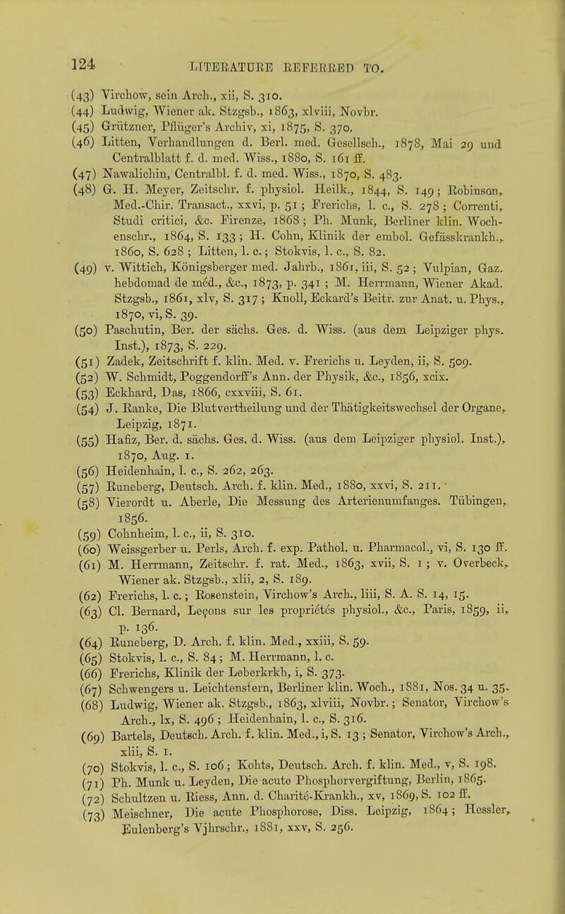 (43) Vii'chow, sein Arch., xli, S. 310, (44) Ludwig, Wiener ak. Stzgsb., 1863, xlviii, Novbr. (45) Griitzner, Pfliigcr's Arcliiv, xi, 1875, S. 370. (46) Litten, Vorhandlinigen d. Berl. med. Gesellsch., 1878, Mai 29 uiid Centralblatt f. d. med. Wiss., 1880, S. 161 ff. (47) Nawalicbin, Centralbl. f. d. med. Wiss., 1870, S. 483. (48) G. H. Meyer, Zeitsclir, f. i)hysiol. Heilk., 1844, S. 149; Robinson^ Med.-Chir. Transact., xxvi, p. 51 ; Frericlis, 1. c, S. 278 ; CoiTenti, Studi critici, &c. Firenze, 1868 ; PIi. Munk, Berliner klin. Woch- enscbi-., 1864, S. 133 ; H. Cohn, Klinik der embol. Gefasskrankh., i860, S. 628 ; Litten, 1. c.; Stokvis, 1. c., S. 82. (49) V. Wittich, Konigsberger med. Jabrb., i86i, iii, S. 52 ; Vulpian, Gaz. hebdomad de med., &c., 1873, p. 341 ; M. Hen-mann, Wiener Akad. Stzgsb., 1861, xlv, S. 317 ; Knoll, Eckard's Beitr. zur Anat. u. Phys., 1870, vi, S. 39. (50) Paschutin, Ber. der siichs. Ges. d. Wiss. (aus dem Leipziger phys. Inst.), 1873, S. 229. (51) Zadek, Zeitschrift f. klin. Med. v. Frerichs u. Leyden, ii, S. 509. (52) W. Schmidt, Poggendoi-fE's Ann. der Physik, &c., 1856, xcix. (53) Eckhard, Das, 1866, cxxviii, S. 61. (34) J. Eanke, Die Blutvertheilung und der Thatigkeitswechsel der Organs,. Leipzig, 1871. (55) Hafiz, Ber. d. sachs. Ges. d. Wiss. (aus dem Leipziger physiol. Inst.),. 1870, Aug. I. (56) Heidenhain, 1. c, S. 262, 263. (57) Euneberg, Deutsch. Arch. f. klin, Med., 1880, xxvi, S. 211. ■ (58) Yierordt u. Aberle, Die Messung des Arterienumfanges. Tiibingen, 1856. (59) Cohnheim, 1. c, ii, S. 310. (60) Weissgerber u. Perls, Arch. f. exp. Pathol, u. Pharmacol., vi, S. 130 ff. (61) M. Herrmann, Zeitschr. f. rat. Med., 1863, xvii, S. i ; v, Overbeck, Wiener ak. Stzgsb., xlii, 2, S. 189. (62) Frerichs, 1. c.; Eosenstein, Virchow's Arch., liii, S. A. S. 14, 15. (63) 01. Bernard, Le9ons sur les proprietcs physiol., &c., Paris, 1859, ii, p. 136. (64) Euneberg, D. Arch. f. klin. Med., xxiii, S. 59. (65) Stokvis, 1. c, S. 84; M. Herrmann, 1, c. (66) Frerichs, Klinik der Leberkrkh, i, S. 373. (67) Schwengers u. Leichtenstern, Berliner klin. Woch., 18S1, Nos. 34 u. 35. (68) Ludwig, Wiener ak. Stzgsb., 1863, xlviii, Novbr.; Senator, Virchow's Arch., Ix, S. 496; Heidenhain, 1. c, S. 316. (69) Bartels, Deutsch. Arch, f. klin. Med., i, S. 13 ; Senator, Virchow's Arch., xlii, S. I. (70) Stokvis, 1. c, S. 106; Kolits, Deutsch. Arch. f. klin. Med., v, S. 198. (71) Ph. Munk u. Leyden, Die acute Phosphorvergiftung, Berlin, 1865. (72) Schultzen u. Eiess, Ann. d. Oharitc-Krankh., xv, 1869,8. 102 fE. (73) Meischner, Die acute Pliosphorose, Diss. Leipzig, 1864; Hossler, Eulonberg's Vjhrschr., 1881, xxv, S. 256.