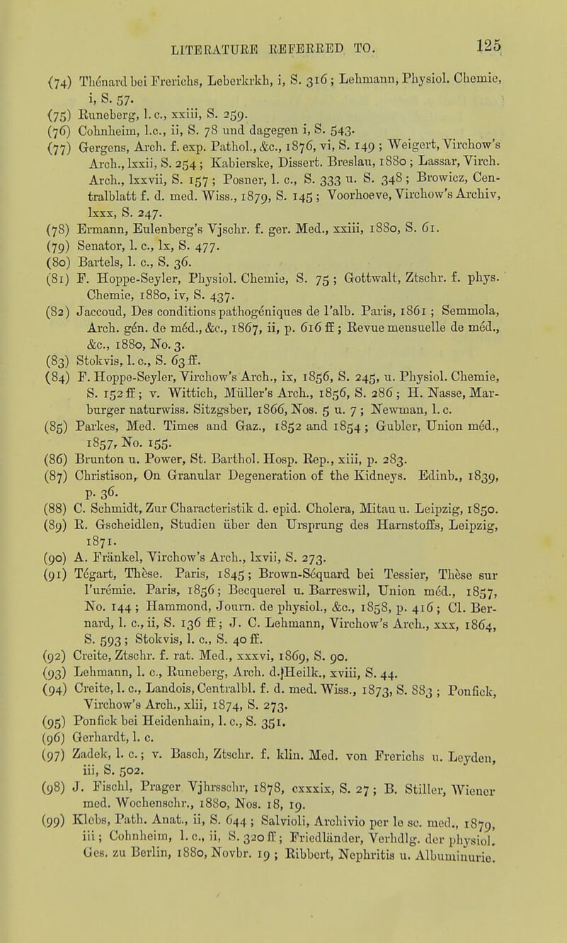 {74) TynardbeiFreriohs, Leberlcrkb, i, S. 316; Lebmann, Pbysiol. Cbemie, i, S. 57. (75) Euneberg, I.e., xxiii, S. 359. (76) Cobiiheim, I.e., ii, S. 78 und dagegen i, S. 543. (77) Gergens, Arcb. f. exp. PatboL, &c., 1876, vi, S. 149 ; Weigert, Vircbow's Arcb., Ixxii, S. 254 ; Kabierske, Dissert. Breslau, 1880 ; Lassar, Vircb. Arcb., Ixxvii, S. 157 ; Posner, 1. c., S. 333 u. S. 348; Browiez, Cen- tralblatt f. d. med. Wiss., 1879, S. 145 ; Voorboeve, Vircbow's Arcbiv, Ixxx, S. 247. (78) Ermann, Eulenberg's Vjscbr. f. ger. Med., xxiii, 1880, S. 61. (79) Senator, 1. e., Ix, S. 477. (80) Bartels, 1. c, S. 36. (81) E. Hoppe-Seyler, Pbysiol. Cbemie, S. 75; Gottwalt, Ztscbr. f. pbys. Cbemie, 1880, iv, S. 437. (82) Jaccoud, Des conditions patbogeniques de I'alb. Paris, 1861 ; Semmola, Arcb. g^n. de m6d.,&c., 1867, ii, p. 616 ff; Eevue meusuelle de med., &c., 1880, No. 3. (83) Stokvis,l.c„S. 63fE. (84) P. Hoppe-Seyler, Vircbow's Arch., ix, 1856, S. 245, u. Pbysiol. Cbemie, S. 152 ff; V. Witticb, Mailer's Arcb., 1856, S. 386; H. Nasse, Mar- burger naturwiss. Sitzgsber, 1866, Nos. 6 u. 7 ; Newman, 1. c. (85) Parkes, Med. Times and Gaz., 1852 and 1854; Gubler, Union m6d., 1857, No. 155. (86) Brunton u. Power, St. Barthol. Hosp. Hep., xiii, p. 283. (87) Cbristison, On Granular Degeneration of tbe Kidneys. Edinb., 1839, p. 36. (88) C. Schmidt, Zur Cbaracteristik d. epid. Cholera, Mitauu. Leipzig, 1850. (89) E. Gscheidlen, Studien iiber den Ui-sprung des Harnstoflis, Leipzig, 1871. (90) A. Frankel, Vircbow's Arch., Ixvii, S. 273. (91) T^gai-t, These. Paris, 1845; Brown-Sequard bei Tessier, These sur I'uremie. Paris, 1856; Becquerel u. Barreswil, Union m6d., 1857, No. 144 ; Hammond, Joura. de pbysiol., &c., 1858, p. 416; CI. Ber- nard, 1. c, ii, S. 136 If; J. C. Lebmann, Vircbow's Arch., xxx, 1864, S. 593 ; Stokvis, 1. c, S. 40 ff. (92) Creite, Ztscbr. f. rat. Med., xxxvi, 1869, S. 90. (93) Lebmann, 1. c, Euneberg, Arcb. d.jHeilk,, xviii, S. 44, (94) Creite, 1. c, Landois, Centralbl. f. d. med. Wiss., 1873, S. 883 ; Ponfick, Vircbow's Arch., xlii, 1874, S. 273. (95) Ponfick bei Heidenhain, 1. c, S. 351. (96) Gerhardt, 1. c. (97) Zadck, 1. c.; v. Basch, Ztscbr. f, klin. Med. von Erericbs u. Loyden, iii, S. 502. (98) J. Eiscbl, Prager Vjhrsscbr, 1878, cxxxix, S. 27; B. Stiller, Wiener med. Wocbenschr., 1880, Nos. 18, 19. (99) Klobs, Patb. Anat., ii, S. 644 ; Salvioli, Arcbivio per le sc. med., 1879, iii; Cohnbeim, I.e., ii, S. 320^; Eriedliinder, Verhdlg. der pbysiol! Gcs, zu Berlin, 1880, Novbr. 19 ; Eibbcrt, Nephritis u. Albumiuurio!